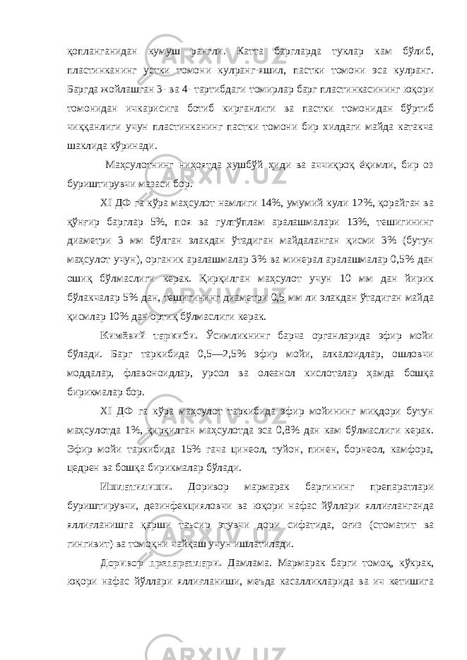 қопланганидан кумуш рангли. Катта баргларда туклар кам бўлиб, пластинканинг устки томони кулранг-яшил, пастки томони эса кулранг. Баргда жойлашган 3- ва 4-   тартибдаги томирлар барг пластинкасининг юқори томонидан ичкарисига ботиб кирганлиги ва пастки томонидан бўртиб чиққанлиги учун пластинканинг пастки томони бир хилдаги майда катакча шаклида кўринади. Маҳсулотнинг ниҳоятда хушбўй ҳиди ва аччиқроқ ёқимли, бир оз буриштирувчи мазаси бор. XI ДФ га кўра маҳсулот намлиги 14%, умумий кули 12%, қорайган ва қўнғир барглар 5%, поя ва гултўплам аралашмалари 13%, тешигининг диаметри 3 мм бўлган элакдан ўтадиган майдаланган қисми 3% (бутун маҳсулот учун), органик аралашмалар 3% ва минерал аралашмалар 0,5% дан ошиқ бўлмаслиги керак. Қирқилган маҳсулот учун 10 мм дан йирик бўлакчалар 5% дан, тешигининг диаметри 0,5 мм ли элакдан ўтадиган майда қисмлар 10% дан ортиқ бўлмаслиги керак. Кимёвий таркиби. Ўсимликнинг барча органларида эфир мойи бўлади. Барг таркибида 0,5—2,5% эфир мойи, алкалоидлар, ошловчи моддалар, флавоноидлар, урсол ва олеанол кислоталар ҳамда бошқа бирикмалар бор. XI ДФ га кўра маҳсулот таркибида эфир мойининг миқдори бутун маҳсулотда 1%, қирқилган маҳсулотда эса 0,8% дан кам бўлмаслиги керак. Эфир мойи таркибида 15% гача цинеол, туйон, пинен, борнеол, камфора, цедрен ва бошқа бирикмалар бўлади. Ишлатилиши. Доривор мармарак баргининг препаратлари буриштирувчи, дезинфекцияловчи ва юқори нафас йўллари яллиғланганда яллиғланишга қарши таъсир этувчи дори сифатида, оғиз (стоматит ва гингивит) ва томоқни чайқаш учун ишлатилади. Доривор препаратлари. Дамлама. Мармарак барги томоқ, кўкрак, юқори нафас йўллари яллиғланиши, меъда касалликларида ва ич кетишига 