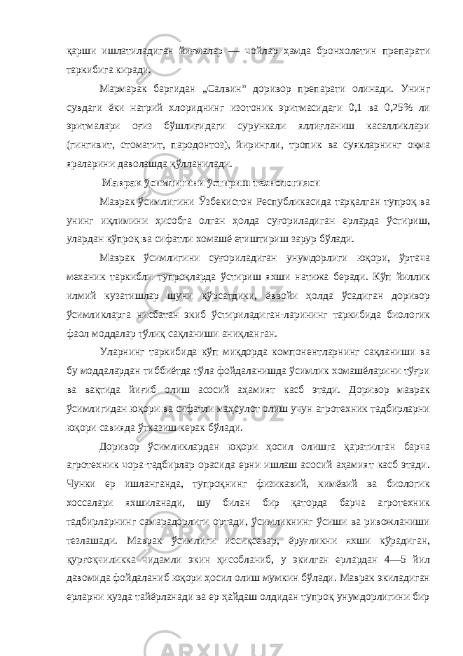 қарши ишлатиладиган йиғмалар — чойлар ҳамда бронхолетин препарати таркибига киради. Мармарак баргидан „Салвин“ доривор препарати олинади. Унинг сувдаги ёки натрий хлориднинг изотоник эритмасидаги 0,1 ва 0,25% ли эритмалари оғиз бўшлиғидаги сурункали яллиғланиш касалликлари (гингивит, стоматит, пародонтоз), йирингли, тропик ва суякларнинг оқма яраларини даволашда қўлланилади. Маврак ўсимлигини ўстириш технологияси Маврак ўсимлигини Ўзбекистон Республикасида тарқалган тупроқ ва унинг иқлимини ҳисобга олган ҳолда суғориладиган ерларда ўстириш, улардан кўпроқ ва сифатли хомашё етиштириш зарур бўлади. Маврак ўсимлигини суғориладиган унумдорлиги юқори, ўртача механик таркибли тупроқларда ўстириш яхши натижа беради. Кўп йиллик илмий кузатишлар шуни кўрсатдики, ёввойи ҳолда ўсадиган доривор ўсимликларга нисбатан экиб ўстириладиган-ларининг таркибида биологик фаол моддалар тўлиқ сақланиши аниқланган. Уларнинг таркибида кўп миқдорда компонентларнинг сақланиши ва бу моддалардан тиббиётда тўла фойдаланишда ўсимлик хомашёларини тўғри ва вақтида йиғиб олиш асосий аҳамият касб этади. Доривор маврак ўсимлигидан юқори ва сифатли маҳсулот олиш учун агротехник тадбирларни юқори савияда ўтказиш керак бўлади. Доривор ўсимликлардан юқори ҳосил олишга қаратилган барча агротехник чора-тадбирлар орасида ерни ишлаш асосий аҳамият касб этади. Чунки ер ишланганда, тупроқнинг физикавий, кимёвий ва биологик хоссалари яхшиланади, шу билан бир қаторда барча агротехник тадбирларнинг самарадорлиги ортади, ўсимликнинг ўсиши ва ривожланиши тезлашади. Маврак ўсимлиги иссиқсевар, ёруғликни яхши кўрадиган, қурғоқчиликка чидамли экин ҳисобланиб, у экилган ерлардан 4—5 йил давомида фойдаланиб юқори ҳосил олиш мумкин бўлади. Маврак экиладиган ерларни кузда тайёрланади ва ер ҳайдаш олдидан тупроқ унумдорлигини бир 