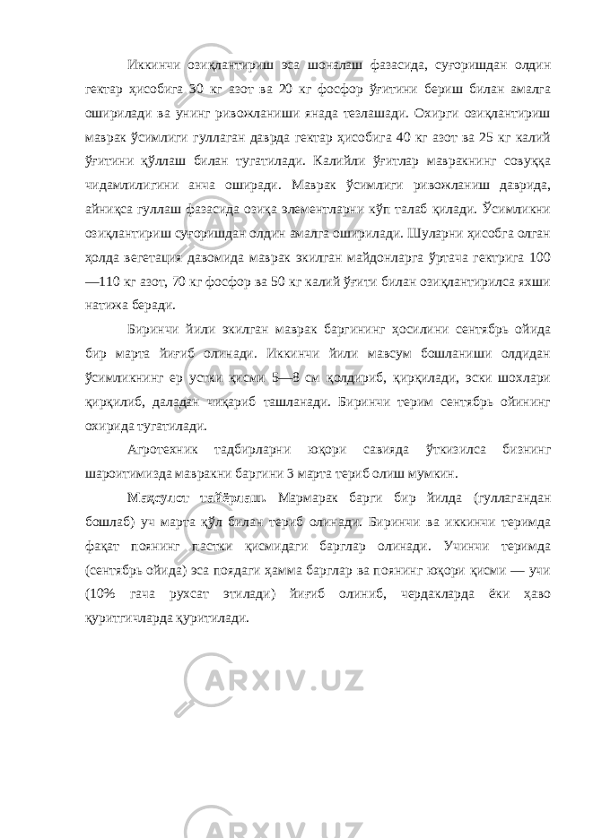 Иккинчи озиқлантириш эса шоналаш фазасида, суғоришдан олдин гектар ҳисобига 30 кг азот ва 20 кг фосфор ўғитини бериш билан амалга оширилади ва унинг ривожланиши янада тезлашади. Охирги озиқлантириш маврак ўсимлиги гуллаган даврда гектар ҳисобига 40 кг азот ва 25 кг калий ўғитини қўллаш билан тугатилади. Калийли ўғитлар мавракнинг совуққа чидамлилигини анча оширади. Маврак ўсимлиги ривожланиш даврида, айниқса гуллаш фазасида озиқа элементларни кўп талаб қилади. Ўсимликни озиқлантириш суғоришдан олдин амалга оширилади. Шуларни ҳисобга олган ҳолда вегетация давомида маврак экилган майдонларга ўртача гектрига 100 —110 кг азот, 70 кг фосфор ва 50 кг калий ўғити билан озиқлантирилса яхши натижа беради. Биринчи йили экилган маврак баргининг ҳосилини сентябрь ойида бир марта йиғиб олинади. Иккинчи йили мавсум бошланиши олдидан ўсимликнинг ер устки қисми 5—8 см қолдириб, қирқилади, эски шохлари қирқилиб, даладан чиқариб ташланади. Биринчи терим сентябрь ойининг охирида тугатилади. Агротехник тадбирларни юқори савияда ўткизилса бизнинг шароитимизда мавракни баргини 3 марта териб олиш мумкин. Маҳсулот тайёрлаш. Мармарак барги бир йилда (гуллагандан бошлаб) уч марта қўл билан териб олинади. Биринчи ва иккинчи теримда фақат поянинг пастки қисмидаги барглар олинади. Учинчи теримда (сентябрь ойида) эса поядаги ҳамма барглар ва поянинг юқори қисми — учи (10% гача рухсат этилади) йиғиб олиниб, чердакларда ёки ҳаво қуритгичларда қуритилади. 