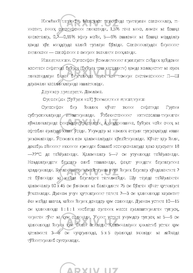 Кимёвий таркиби. Маҳсулот таркибида тритерпен сапонинлар, m- инозит, аччиқ ортосифонин гликозиди, 1,5% гача вино, лимон ва бошқа кислоталар, 0,2—0,66% эфир мойи, 5—6% ошловчи ва бошқа моддалар ҳамда кўп миқдорда калий тузлари бўлади. Сапонинлардан бирининг англикони — сапофанин a-амирин эканлиги аниқланди. Ишлатилиши. Ортосифон ўсимлигининг препарати сийдик ҳайдовчи воситаси сифатида буйрак (буйрак тош касаллиги) ҳамда холецистит ва юрак гликозидлари билан биргаликда юрак кон томири системасининг П—Ш даражали касалликларида ишлатилади. Доривор препарати. Дамлама. Ортосифон (буйрак чой) ўсимлигини етиштириш Ортосифон бир йиллик кўчат экини сифатида Грузия субтропикларида етиштирилади. Ўзбекистоннинг ихтисослаш-тирилган хўжаликларида синовдан ўтказилган. Аниқланишича, буйрак чойи очиқ ва офтобли ерларда яхши ўсади. Унумдор ва намлик етарли тупроқларда яхши ривожланади. Ўсимлик поя қаламчалардан кўпайтирилади. Кўчат ҳар йили, декабрь ойининг иккинчи ярмидан бошлаб иссиқхоналарда ҳаво ҳарорати 18 —22°С да тайёрланади. Қаламчалар 5—7 см узунликда тайёрланади. Новдаларидаги барглар олиб ташланади, фақат учидаги баргларгина қолдирилади. Буғланишини камайтириш учун йирик барглар кўндалангига 2 га бўлинади ва майда баргларга тегилмайди. Шу тарзда тайёрланган қаламчалар 60   x   45 см ўлчамли ва баландлиги 25 см бўлган кўчат қутиларга ўтказилади. Дренаж учун қутиларнинг тагига 2—3 см қалинликда керамзит ёки майда шағал, кейин йирик донадор қум солинади. Дренаж устига 10—15 см қалинликда 1   :   1   :   1 нисбатда органик масса аралаштирилган тупроқ, чириган гўнг ва қум солинади. Унинг устига унумдор тупроқ ва 5—6 см қалинликда йирик қум билан ёпилади. Қаламчаларни қиялатиб устки қум қатламига 3—5 см чуқурликда, 5   x   5 оралиқда экилади ва лейкада тўйинтирилиб суғорилади. 