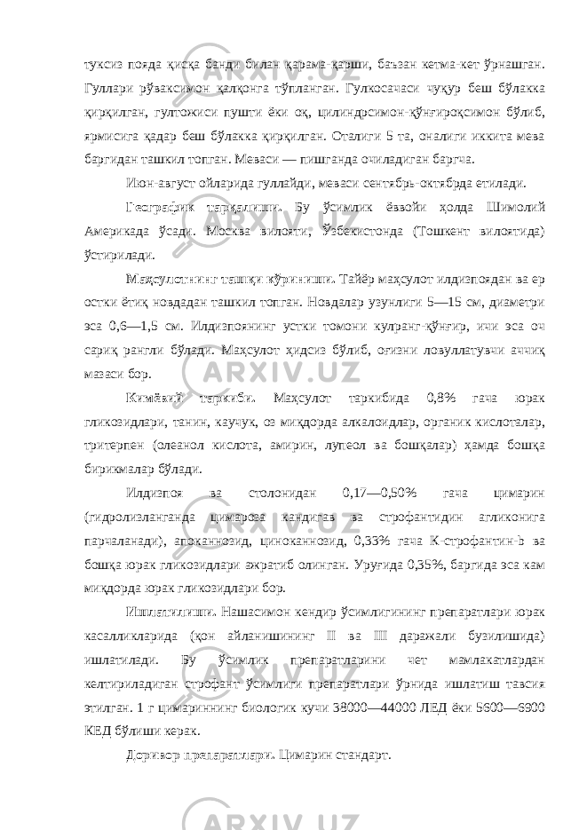 туксиз пояда қисқа банди билан қарама-қарши, баъзан кетма-кет ўрнашган. Гуллари рўваксимон қалқонга тўпланган. Гулкосачаси чуқур беш бўлакка қирқилган, гултожиси пушти ёки оқ, цилиндрсимон-қўнғироқсимон бўлиб, ярмисига қадар беш бўлакка қирқилган. Оталиги 5 та, оналиги иккита мева баргидан ташкил топган. Меваси — пишганда очиладиган баргча. Июн-август ойларида гуллайди, меваси сентябрь-октябрда етилади. Географик тарқалиши. Бу ўсимлик ёввойи ҳолда Шимолий Америкада ўсади. Москва вилояти, Ўзбекистонда (Тошкент вилоятида) ўстирилади. Маҳсулотнинг ташқи кўриниши. Тайёр маҳсулот илдизпоядан ва ер остки ётиқ новдадан ташкил топган. Новдалар узунлиги 5—15 см, диаметри эса 0,6—1,5 см. Илдизпоянинг устки томони кулранг-қўнғир, ичи эса оч сариқ рангли бўлади. Маҳсулот ҳидсиз бўлиб, оғизни ловуллатувчи аччиқ мазаси бор. Кимёвий таркиби. Маҳсулот таркибида 0,8% гача юрак гликозидлари, танин, каучук, оз миқдорда алкалоидлар, органик кислоталар, тритерпен (олеанол кислота, амирин, лупеол ва бошқалар) ҳамда бошқа бирикмалар бўлади. Илдизпоя ва столонидан 0,17—0,50% гача цимарин (гидролизланганда цимароза кандигав ва строфантидин агликонига парчаланади), апоканнозид, циноканнозид, 0,33% гача К-строфантин-b ва бошқа юрак гликозидлари ажратиб олинган. Уруғида 0,35%, баргида эса кам миқдорда юрак гликозидлари бор. Ишлатилиши. Нашасимон кендир ўсимлигининг препаратлари юрак касалликларида (қон айланишининг II ва III даражали бузилишида) ишлатилади. Бу ўсимлик препаратларини чет мамлакатлардан келтириладиган строфант ўсимлиги препаратлари ўрнида ишлатиш тавсия этилган. 1 г цимариннинг биологик кучи 38000—44000 ЛЕД ёки 5600—6900 КЕД бўлиши керак. Доривор препаратлари. Цимарин стандарт. 