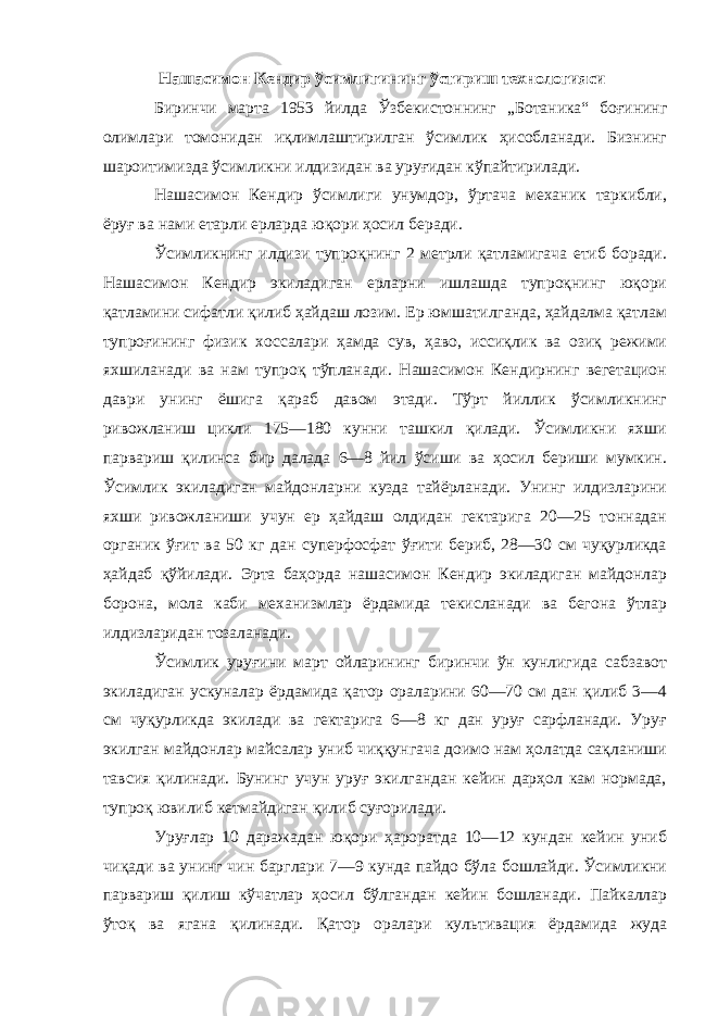  Нашасимон Кендир ўсимлигининг ўстириш технологияси Биринчи марта 1953 йилда Ўзбекистоннинг „Ботаника“ боғининг олимлари томонидан иқлимлаштирилган ўсимлик ҳисобланади. Бизнинг шароитимизда ўсимликни илдизидан ва уруғидан кўпайтирилади. Нашасимон Кендир ўсимлиги унумдор, ўртача механик таркибли, ёруғ ва нами етарли ерларда юқори ҳосил беради. Ўсимликнинг илдизи тупроқнинг 2 метрли қатламигача етиб боради. Нашасимон Кендир экиладиган ерларни ишлашда тупроқнинг юқори қатламини сифатли қилиб ҳайдаш лозим. Ер юмшатилганда, ҳайдалма қатлам тупроғининг физик хоссалари ҳамда сув, ҳаво, иссиқлик ва озиқ режими яхшиланади ва нам тупроқ тўпланади. Нашасимон Кендирнинг вегетацион даври унинг ёшига қараб давом этади. Тўрт йиллик ўсимликнинг ривожланиш цикли 175—180 кунни ташкил қилади. Ўсимликни яхши парвариш қилинса бир далада 6—8 йил ўсиши ва ҳосил бериши мумкин. Ўсимлик экиладиган майдонларни кузда тайёрланади. Унинг илдизларини яхши ривожланиши учун ер ҳайдаш олдидан гектарига 20—25 тоннадан органик ўғит ва 50 кг дан суперфосфат ўғити бериб, 28—30 см чуқурликда ҳайдаб қўйилади. Эрта баҳорда нашасимон Кендир экиладиган майдонлар борона, мола каби механизмлар ёрдамида текисланади ва бегона ўтлар илдизларидан тозаланади. Ўсимлик уруғини март ойларининг биринчи ўн кунлигида сабзавот экиладиган ускуналар ёрдамида қатор ораларини 60—70 см дан қилиб 3—4 см чуқурликда экилади ва гектарига 6—8 кг дан уруғ сарфланади. Уруғ экилган майдонлар майсалар униб чиққунгача доимо нам ҳолатда сақланиши тавсия қилинади. Бунинг учун уруғ экилгандан кейин дарҳол кам нормада, тупроқ ювилиб кетмайдиган қилиб суғорилади. Уруғлар 10 даражадан юқори ҳароратда 10—12 кундан кейин униб чиқади ва унинг чин барглари 7—9 кунда пайдо бўла бошлайди. Ўсимликни парвариш қилиш кўчатлар ҳосил бўлгандан кейин бошланади. Пайкаллар ўтоқ ва ягана қилинади. Қатор оралари культивация ёрдамида жуда 