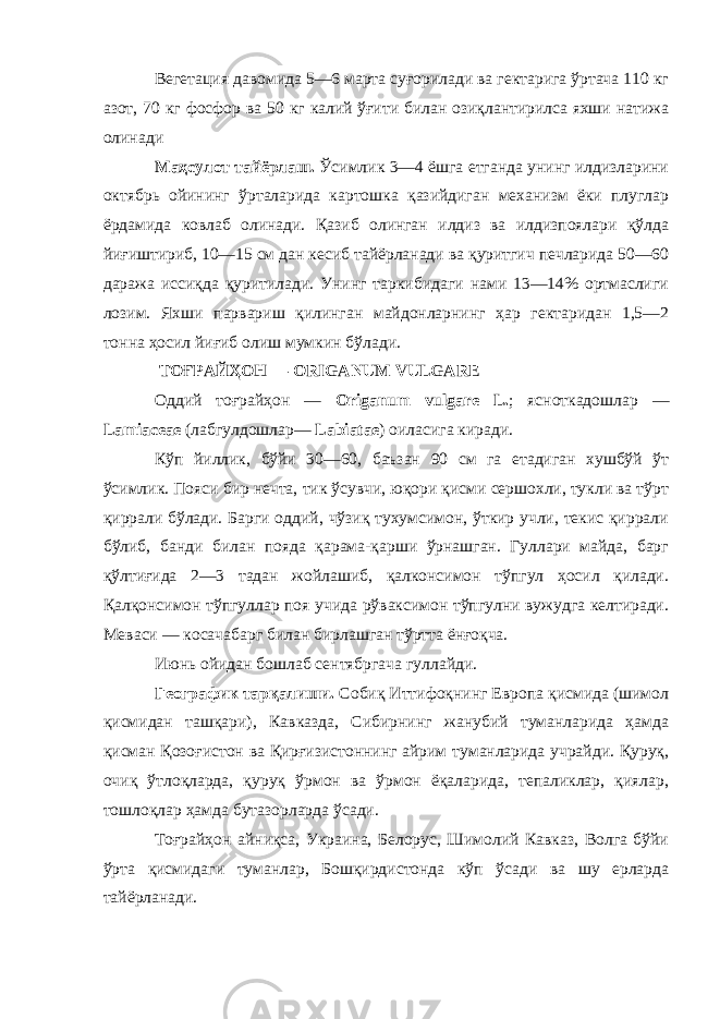 Вегетация давомида 5—6 марта суғорилади ва гектарига ўртача 110 кг азот, 70 кг фосфор ва 50 кг калий ўғити билан озиқлантирилса яхши натижа олинади Маҳсулот тайёрлаш. Ўсимлик 3—4 ёшга етганда унинг илдизларини октябрь ойининг ўрталарида картошка қазийдиган механизм ёки плуглар ёрдамида ковлаб олинади. Қазиб олинган илдиз ва илдизпоялари қўлда йиғиштириб, 10—15 см дан кесиб тайёрланади ва қуритгич печларида 50—60 даража иссиқда қуритилади. Унинг таркибидаги нами 13—14% ортмаслиги лозим. Яхши парвариш қилинган майдонларнинг ҳар гектаридан 1,5—2 тонна ҳосил йиғиб олиш мумкин бўлади. ТО Ғ РАЙҲОН — ORIGANUM VULGARE Оддий тоғрайҳон — O riganum vulgare L. ; ясноткадошлар — Lamiaceae (лабгулдошлар— Labiatae ) оиласига киради. Кўп йиллик, бўйи 30—60, баъзан 90 см га етадиган хушбўй ўт ўсимлик. Пояси бир нечта, тик ўсувчи, юқори қисми сершохли, тукли ва тўрт қиррали бўлади. Барги оддий, чўзиқ тухумсимон, ўткир учли, текис қиррали бўлиб, банди билан пояда қарама-қарши ўрнашган. Гуллари майда, барг қўлтиғида 2—3 тадан жойлашиб, қалконсимон тўпгул ҳосил қилади. Қалқонсимон тўпгуллар поя учида рўваксимон тўпгулни вужудга келтиради. Меваси — косачабарг билан бирлашган тўртта ёнғоқча. Июнь ойидан бошлаб сентябргача гуллайди. Географик тарқалиши. Собиқ Иттифоқнинг Европа қисмида (шимол қисмидан ташқари), Кавказда, Сибирнинг жанубий туманларида ҳамда қисман Қозоғистон ва Қирғизистоннинг айрим туманларида учрайди. Қуруқ, очиқ ўтлоқларда, қуруқ ўрмон ва ўрмон ёқаларида, тепаликлар, қиялар, тошлоқлар ҳамда бутазорларда ўсади. Тоғрайҳон айниқса, Украина, Белорус, Шимолий Кавказ, Волга бўйи ўрта қисмидаги туманлар, Бошқирдистонда кўп ўсади ва шу ерларда тайёрланади. 