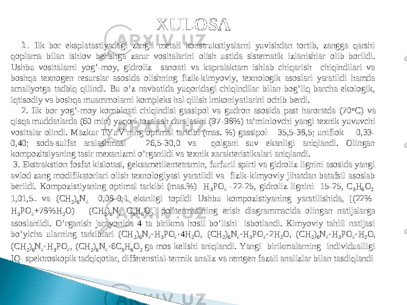 XULOSA 1. Ilk bor eksplatastiyadagi zangli metall konstrukstiyalarni yuvishdan tortib, zangga qarshi qoplama bilan ishlov berishga zarur vositalarini olish ustida sistematik izlanishlar olib borildi. Ushbu vositalarni yog’-moy, gidroliz sanoati va kapralaktam ishlab chiqarish chiqindilari va boshqa texnogen resurslar asosida olishning fizik-kimyoviy, texnologik asoslari yaratildi hamda amaliyotga tadbiq qilindi. Bu o’z navbatida yuqoridagi chiqindilar bilan bog’liq barcha ekologik, iqtisodiy va boshqa muammolarni kompleks hal qilish imkoniyatlarini ochib berdi. 2. Ilk bor yog’-moy kombinati chiqindisi gassipol va gudron asosida past haroratda (70 o C ) va qisqa muddatlarda (60 min) yuqori tozalash darajasini (97 - 98%) ta’minlovchi yangi texnik yuvuvchi vositalar olindi. Mazkur TYuV ning optimal tarkibi (mas. %) gassipol – 35,5-38,5; uniflok – 0,33- 0,40; soda-sulfat aralashmasi – 26,5-30,0 va qolgani suv ekanligi aniqlandi. Olingan kompozi ts iyaning tasir mexanizmi o’rganildi va texnik xarakteristikalari aniqlandi. 3. Ekstrakstion fosfat kislotasi, geksametilentetramin, furfuril spirti va gidroliz lignini asosida yangi avlod zang modifikatorlari olish texnologiyasi yaratildi va fizik-kimyoviy jihatdan batafsil asoslab berildi. Kompozistiyaning optimal tarkibi (mas.%) H 3 PO 4 -22-25, gidroliz lignini 15-25, C 5 H 6 O 2 1,0 ـ1,5 va ( CH 2 ) 6 N 4 0,08-0,1 ekanligi topildi Ushbu kompozistiyaning yaratilishida, [(22% H 3 PO 4 +78%H 2 O) – (CH 2 ) 6 N 4 –C 5 H 6 O 2 ] politermasining erish diagrammacida olingan natijalarga asoslanildi. O’rganish jarayonida 4 ta birikma hosil bo’lishi isbotlandi. Kimyoviy tahlil natijasi bo’yicha ularning tarkiblari (CH 2 ) 6 N 4 · H 3 PO 4 · 4H 2 O, (CH 2 ) 6 N 4 · H 3 PO 4 · 2H 2 O, (CH 2 ) 6 N 4 · H 3 PO 4 · H 2 O, (CH 2 ) 6 N 4 · H 3 PO 4 , (CH 2 ) 6 N 4 · 6C 5 H 6 O 2 ga mos kelishi aniqlandi. Yangi birikmalarning individualligi IQ- spektroskopik tadqiqotlar, differenstial-termik analiz va rentgen fazali analizlar bilan tasdiqlandi 