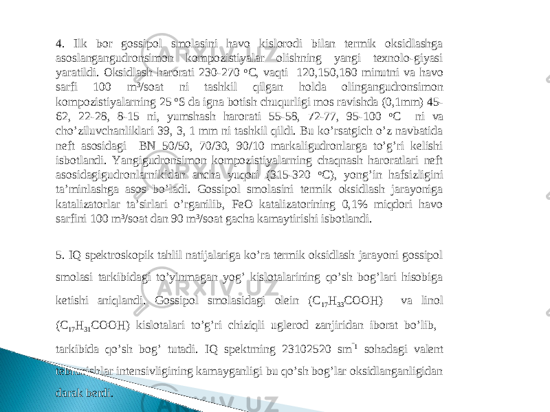 4 . Ilk bor gossipol smolasini havo kislorodi bilan termik oksidlashga asoslangangudronsimon kompozistiyalar olishning yangi texnolo-giyasi yaratildi. Oksidlash harorati 230-270 o C, vaqti 120,150,180 minutni va havo sarfi 100 m 3 /soat ni tashkil qilgan holda olingangudronsimon kompozistiyalarning 25 o S da igna botish chuqurligi mos ravishda (0,1mm) 45- 62, 22-28, 8-15 ni, yumshash harorati 55-58, 7 2-77, 95-100 o C ni va cho’ziluvchanliklari 39, 3, 1 mm ni tashkil qildi. Bu ko’rsatgich o’z navbatida neft asosidagi BN 50/50, 70/30, 90/10 markaligudronlarga to’g’ri kelishi isbotlandi. Yangigudronsimon kompozistiyalarning chaqnash haroratlari neft asosidagigudronlarnikidan ancha yuqori (315-320 o C), yong’in hafsizligini ta’minlashga asos bo’ladi. Gossipol smolasini termik oksidlash jarayoniga katalizatorlar ta’sirlari o’rganilib, FeO katalizatorining 0,1% miqdori havo sarfini 100 m 3 /soat dan 90 m 3 /soat gacha kamaytirishi isbotlandi. 5. IQ spektroskopik tahlil natijalariga ko’ra termik oksidlash jarayoni gossipol smolasi tarkibidagi to’yinmagan yog’ kislotalarining qo’sh bog’lari hisobiga ketishi aniqlandi. Gossipol smolasidagi olein (C 17 H 33 COOH) va linol (C 17 H 31 COOH) kislotalari to’g’ri chiziqli uglerod zanjiridan iborat bo’lib, tarkibida qo’sh bog’ tutadi. IQ spektrning 2310 2520 sm ‾1 sohadagi valent tebranishlar intensivligining kamayganligi bu qo’sh bog’lar oksidlanganligidan darak berdi.   