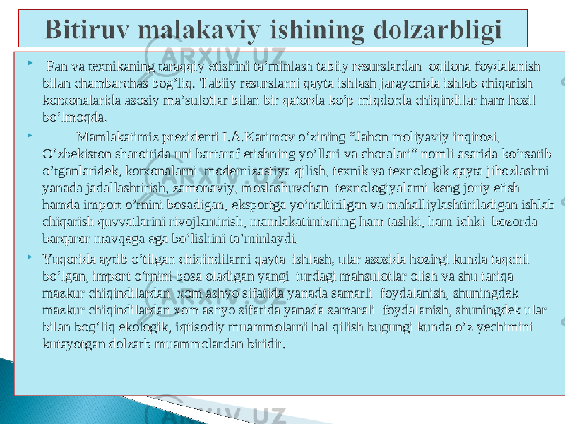  Fan va texnikaning taraqqiy etishini ta’minlash tabiiy resurslardan oqilona foydalanish bilan chambarchas bog’liq. Tabiiy resurslarni qayta ishlash jarayonida ishlab chiqarish korxonalarida asosiy ma’sulotlar bilan bir qatorda ko’p miqdorda chiqindilar ham hosil bo’lmoqda.  Mamlakatimiz prezidenti I.A.Karimov o’zining “Jahon moliyaviy inqirozi, O’zbekiston sharoitida uni bartaraf etishning yo’llari va choralari” nomli asarida ko’rsatib o’tganlaridek, korxonalarni modernizastiya qilish, texnik va texnologik qayta jihozlashni yanada jadallashtirish, zamonaviy, moslashuvchan texnologiyalarni keng joriy etish hamda import o’rnini bosadigan, eksportga yo’naltirilgan va mahalliylashtiriladigan ishlab chiqarish quvvatlarini rivojlantirish, mamlakatimizning ham tashki, ham ichki bozorda barqaror mavqega ega bo’lishini ta’minlaydi.  Yuqorida aytib o’tilgan chiqindilarni qayta ishlash, ular asosida hozirgi kunda taqchil bo’lgan, import o’rnini bosa oladigan yangi turdagi mahsulotlar olish va shu tariqa mazkur chiqindilardan xom ashyo sifatida yanada samarli foydalanish, shuningdek mazkur chiqindilardan xom ashyo sifatida yanada samarali foydalanish, shuningdek ular bilan bog’liq ekologik, iqtisodiy muammolarni hal qilish bugungi kunda o’z yechimini kutayotgan dolzarb muammolardan biridir. 