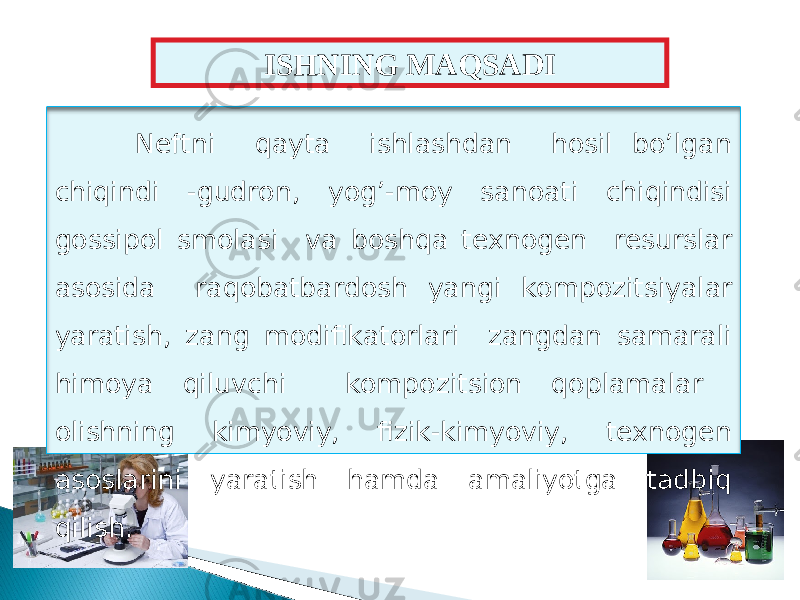 Neftni qayta ishlashdan hosil bo’lgan chiqindi - gudron , yog’-moy sanoati chiqindisi gossipol smolasi va boshqa texnogen resurslar asosida raqobatbard o sh yangi kompozi ts iyalar yaratish, zang modifikatorlari zangdan samarali himoya qiluvchi kompozi ts ion qoplamalar olishning kimyoviy, fizik-kimyoviy, texnogen asoslarini yaratish hamda amaliyotga tadbiq qilish. ISHNING MAQSADI 