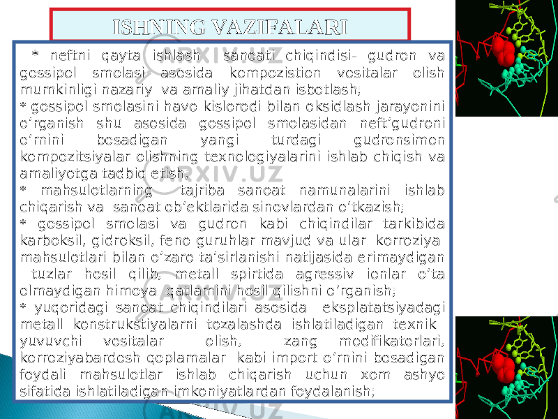 ISHNING VAZIFALARI * neftni qayta ishlash sanoati chiqindisi- gudron va gossipol smolasi asosida kompozistion vositalar olish mumkinligi nazariy va amaliy jihatdan isbotlash; * gossipol smolasini havo kislorodi bilan oksidlash jarayonini o’rganish shu asosida gossipol smolasidan neft’gudroni o’rnini bosadigan yangi turdagi gudronsimon kompozi ts iyalar olishning texnologiyalarini ishlab chiqish va amaliyotga tadbiq etish; * mahsulotlarning tajriba sanoat namunalarini ishlab chiqarish va sanoat ob’ektlarida sinovlardan o’tkazish; * gossipol smolasi va gudron kabi chiqindilar tarkibida karboksil, gidroksil, feno guruhlar mavjud va ular korroziya mahsulotlari bilan o’zaro ta’sirlanishi natijasida erimaydigan tuzlar hosil qilib, metall spirtida agressiv ionlar o’ta olmaydigan himoya qatlamini hosil qilishni o’rganish; * yuqoridagi sanoat chiqindilari asosida eksplata ts iyadagi metall konstrukstiyalarni tozalashda ishlatiladigan texnik yuvuvchi vositalar olish, zang modifikatorlari, korroziyabardosh qoplamalar kabi import o’rnini bosadigan foydali mahsulotlar ishlab chiqarish uchun xom ashyo sifatida ishlatiladigan imkoniyatlardan foydalanish; 