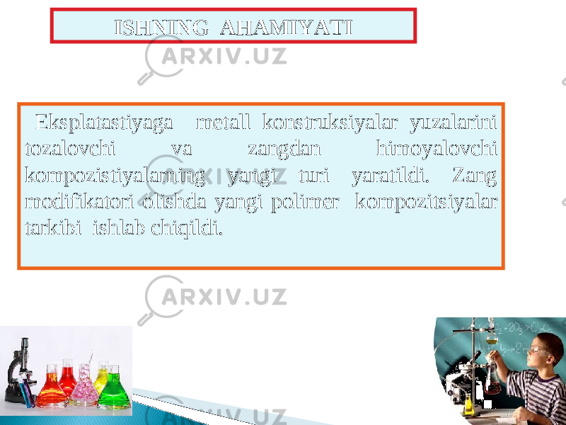 ISHNING AHAMIYATI Eksplatastiyaga metall konstruksiyalar yuzalarini tozalovchi va zangdan himoyalovchi kompozistiyalarning yangi turi yaratildi. Zang modifikatori olishda yangi polimer kompozi ts iyalar tarkibi ishlab chiqildi. 