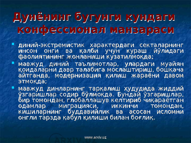 Дунёнинг бугунги кундаги Дунёнинг бугунги кундаги конфессионал манзарасиконфессионал манзараси  диний-экстремистик характердаги секталарнинг диний-экстремистик характердаги секталарнинг инсон онги ва қалби учун кураш йўлидаги инсон онги ва қалби учун кураш йўлидаги фаолиятининг жонланиши кузатилмоқда;фаолиятининг жонланиши кузатилмоқда;  мавжуд диний таълимотлар, улардаги муайян мавжуд диний таълимотлар, улардаги муайян қоидаларни давр талабига мослаштириш, бошқача қоидаларни давр талабига мослаштириш, бошқача айтганда, модернизация қилиш жараёни давом айтганда, модернизация қилиш жараёни давом этмоқда;этмоқда;  мавжуд динларнинг тарқалиш ҳудудида жиддий мавжуд динларнинг тарқалиш ҳудудида жиддий ўзгаришлар содир бўлмоқда.ўзгаришлар содир бўлмоқда. Бундай ўзгаришлар, Бундай ўзгаришлар, бир томондан, глобаллашув келтириб чиқараётган бир томондан, глобаллашув келтириб чиқараётган одамлар миграцияси, иккинчи томондан, одамлар миграцияси, иккинчи томондан, кишиларнинг буддавийлик ва асосан исломни кишиларнинг буддавийлик ва асосан исломни онгли тарзда қабул қилиши билан боғлиқ. онгли тарзда қабул қилиши билан боғлиқ. www.arxiv.uzwww.arxiv.uz 