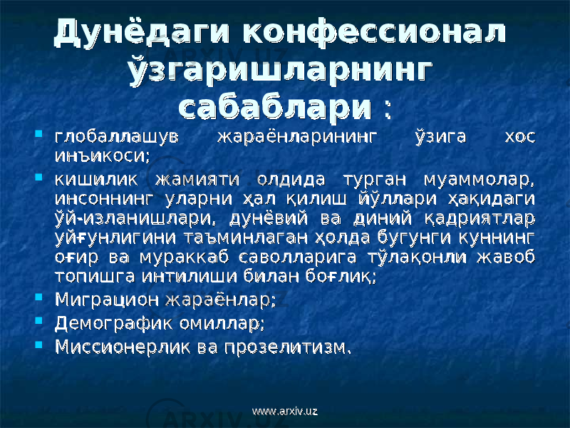 Дунёдаги конфессионал Дунёдаги конфессионал ўзгаришларнинг ўзгаришларнинг сабабларисабаблари ::  глобаллашув жараёнларининг ўзига хос глобаллашув жараёнларининг ўзига хос инъикосиинъикоси ;;  кишилик жамияти олдида турган муаммолар, кишилик жамияти олдида турган муаммолар, инсоннинг уларни ҳал қилиш йўллари ҳақидаги инсоннинг уларни ҳал қилиш йўллари ҳақидаги ўй-изланишлари, дунёвий ва диний қадриятлар ўй-изланишлари, дунёвий ва диний қадриятлар уйғунлигини таъминлаган ҳолда бугунги куннинг уйғунлигини таъминлаган ҳолда бугунги куннинг оғир ва мураккаб саволларига тўлақонли жавоб оғир ва мураккаб саволларига тўлақонли жавоб топишга интилиши билан боғлиқ;топишга интилиши билан боғлиқ;  Миграцион жараёнлар;Миграцион жараёнлар;  Демографик омиллар;Демографик омиллар;  Миссионерлик ва прозелитизм.Миссионерлик ва прозелитизм. www.arxiv.uzwww.arxiv.uz 