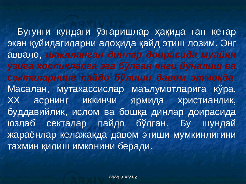 Бугунги кундаги ўзгаришлар ҳақида гап кетар экан қуйидагиларни алоҳида қайд этиш лози м . Энг аввало, шаклланган динлар доирасида муайян ўзига хосликларга эга бўлган янги йўналиш ва секталарнинг пайдо бўлиши давом этмоқда . Масалан, мутахассислар маълумотларига кўра, ХХ асрнинг иккинчи ярмида христианлик, буддавийлик, ислом ва бошқа динлар доирасида юзлаб секталар пайдо бўлган. Бу шундай жараёнлар келажакда давом этиши мумкинлигини тахмин қилиш имконини беради. www.arxiv.uzwww.arxiv.uz 