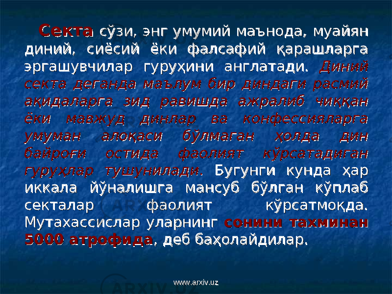 СектаСекта сўзи, энг умумий маънода, муайян сўзи, энг умумий маънода, муайян диний, сиёсий ёки фалсафий қарашларга диний, сиёсий ёки фалсафий қарашларга эргашувчилар гуруҳини англатади. эргашувчилар гуруҳини англатади. Диний Диний секта деганда маълум бир диндаги расмий секта деганда маълум бир диндаги расмий ақидаларга зид равишда ажралиб чиққан ақидаларга зид равишда ажралиб чиққан ёки мавжуд динлар ва конфессияларга ёки мавжуд динлар ва конфессияларга умуман алоқаси бўлмаган ҳолда дин умуман алоқаси бўлмаган ҳолда дин байроғи остида фаолият кўрсатадиган байроғи остида фаолият кўрсатадиган гуруҳлар тушуниладигуруҳлар тушунилади .. Бугунги кунда ҳар Бугунги кунда ҳар иккала йўналишга мансуб бўлган кўплаб иккала йўналишга мансуб бўлган кўплаб секталар фаолият кўрсатмоқда. секталар фаолият кўрсатмоқда. Мутахассислар уларнинг Мутахассислар уларнинг сонини тахминан сонини тахминан 5000 атрофида5000 атрофида , деб баҳолайдилар., деб баҳолайдилар. www.arxiv.uzwww.arxiv.uz 