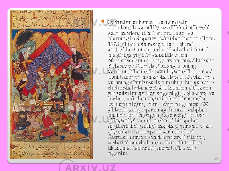 10 Sarbadorlar harkati tariximizda demokratik va milliy-ozodlikka intiluvchi xalq harakati sifatida mashhur. Bu ularning boshqaruv tizimidan ham ma`lum. 1365 yil iyunida mo’g’ullar hujumi arafasida Samarqand sarbadorlari jome` masjidiga yig’ilib yakdillik bilan Mavlonzodani o’zlariga rahnamo, Abubakr Kalaviy va Xurdak Buxoriyni uning yordamchilari etib tayinlagan edilar. ertasi kuni bomdod nomozidan keyin Mavlonzoda va uning o’rinbosarlari muhim bir qarorni- shaharda hokimiyat shu kundan e`tiboran sarbadorlar qo’liga o’tganligi, boju-xiroj va boshqa soliqlarning miqdori birmuncha kamaytirilgani, islom joriy etilganiga 700 yil kechganiga qaramay, hamon xalqdan undirib kelinayotgan jizya solig’i bekor qilinganligi va qul mehnati bir qadar engillashtirilganligi haqidagi qarorni e`lon qilganlar. Samarqand sarbadorlari Xuroson sarbadorlaridan farqli o’laroq, o’zlarini podshoh deb e`lon qilmadilar. Hukumat ishlarini jamoa bo’lib ado etganlar. 