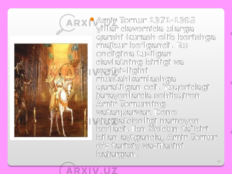 11 Amir Temur 1371-1395 yillar davomida ularga qarshi kurash olib borishga majbur bo’lgandi. Bu endigina tuzilgan davlatning birligi va xavfsizligini mustahkamlashga qaratilgan edi. Yuqoridagi jarayonlarda sohibqiron Amir Temurning vatanparvar. Dono siyosatdonligi namoyon bo’ladi. Ibn Xoldun ta`biri bilan aytganda, Amir Temur o’z tarixiy vazifasini bajargan. 