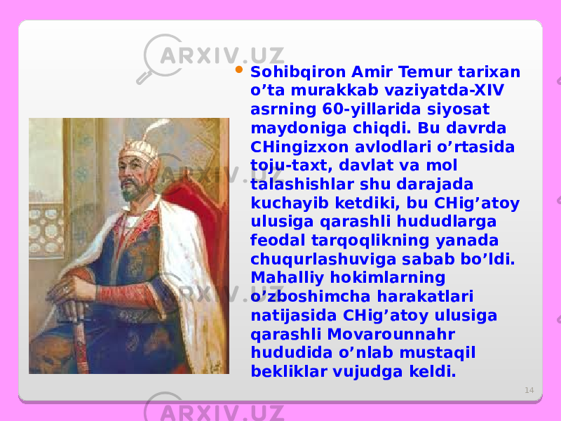 14 Sohibqiron Amir Temur tarixan o’ta murakkab vaziyatda-XIV asrning 60-yillarida siyosat maydoniga chiqdi. Bu davrda CHingizxon avlodlari o’rtasida toju-taxt, davlat va mol talashishlar shu darajada kuchayib ketdiki, bu CHig’atoy ulusiga qarashli hududlarga feodal tarqoqlikning yanada chuqurlashuviga sabab bo’ldi. Mahalliy hokimlarning o’zboshimcha harakatlari natijasida CHig’atoy ulusiga qarashli Movarounnahr hududida o’nlab mustaqil bekliklar vujudga keldi. 