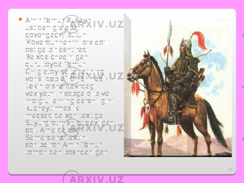 15 Amir Temur Xusayn ustidan g’alaba qozongach, butun Movarounnahrni o’z qo’li ostiga birlashtiradi. Balxda chaqirilgan qurultoyda Temur CHig’atoy saltanatining vorisi deb e`lon qilinadi. Lekin o’sha davrdagi vaziyatni hisobga olib va mo’g’ullarning qarshiligini kuchaytirmaslik maqsadida xon taxtiga Suyurg’otmish o’tqazilgan edi. Amalda esa Samarqand taxtini sohibqiron Amir Temur tomonidan boshqarilgan. 