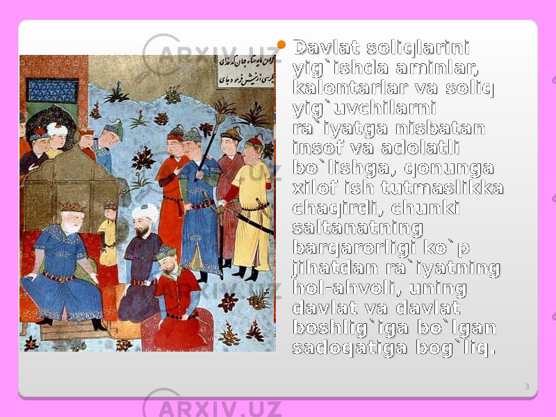 3 Davlat soliqlarini Davlat soliqlarini yig`ishda aminlar, yig`ishda aminlar, kalontarlar va soliq kalontarlar va soliq yig`uvchilarni yig`uvchilarni ra`iyatga nisbatan ra`iyatga nisbatan insof va adolatli insof va adolatli bo`lishga, qonunga bo`lishga, qonunga xilof ish tutmaslikka xilof ish tutmaslikka chaqirdi, chunki chaqirdi, chunki saltanatning saltanatning barqarorligi ko`p barqarorligi ko`p jihatdan ra`iyatning jihatdan ra`iyatning hol-ahvoli, uning hol-ahvoli, uning davlat va davlat davlat va davlat boshlig`iga bo`lgan boshlig`iga bo`lgan sadoqatiga bog`liq. sadoqatiga bog`liq. 