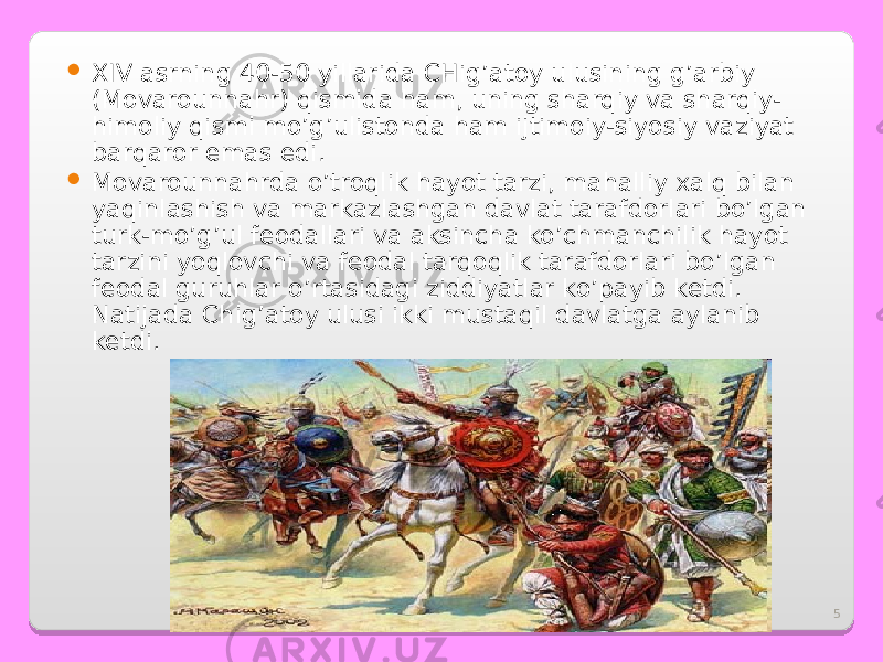 5 XIV asrning 40-50 yillarida CHig’atoy ulusining g’arbiy (Movarounnahr) qismida ham, uning sharqiy va sharqiy- himoliy qismi mo’g’ulistonda ham ijtimoiy-siyosiy vaziyat barqaror emas edi.  Movarounnahrda o’troqlik hayot tarzi, mahalliy xalq bilan yaqinlashish va markazlashgan davlat tarafdorlari bo’lgan turk-mo’g’ul feodallari va aksincha ko’chmanchilik hayot tarzini yoqlovchi va feodal tarqoqlik tarafdorlari bo’lgan feodal guruhlar o’rtasidagi ziddiyatlar ko’payib ketdi. Natijada C h ig’atoy ulusi ikki mustaqil davlatga aylanib ketdi. 