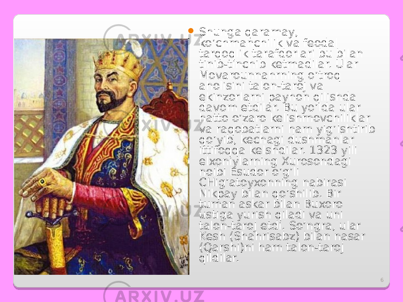 6 Shunga qaramay, ko’chmanchilik va feodal tarqoqlik tarafdorlari bu bilan tinib-tinchib ketmadilar. Ular Movarounnahrning o’troq aholisini talon-taroj va ekinzorlarni payhon qilishda davom etdilar. Bu yo’lda ular hatto o’zaro kelishmovchiliklar va raqobatlarni ham yig’ishtirib qo’yib, kechagi dushmanlar ittifoqqa kelshdilar. 1323 yili elxoniylarning Xurosondagi noibi Esudor o’g’li CHig’atoyxonning nabirasi Nikpay bilan qo’shilib. Bir tuman askar bilan Buxoro ustiga yurish qiladi va uni talon-taroj etdi. So’ngra, ular Kesh (Shahrisabz) bilan nasar (Qarshi)ni ham talon-taroj qildilar. 