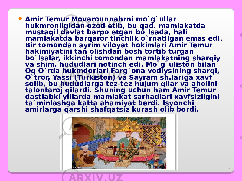 7 Amir Temur Movarounnahrni mo`g`ullar hukmronligidan ozod etib, bu qad. mamlakatda mustaqil davlat barpo etgan bo`lsada, hali mamlakatda barqaror tinchlik o`rnatilgan emas edi. Bir tomondan ayrim viloyat hokimlari Amir Temur hakimiyatini tan olishdan bosh tortib turgan bo`lsalar, ikkinchi tomondan mamlakatning sharqiy va shim. hududlari notinch edi. Mo`g`uliston bilan Oq O`rda hukmdorlari Farg`ona vodiysining sharqi, O`tror, Yassi (Turkiston) va Sayram sh.lariga xavf solib, bu hududlarga tez-tez hujum qilar va aholini talontaroj qilardi. Shuning uchun ham Amir Temur dastlabki yillarda mamlakat sarhadlari xavfsizligini ta`minlashga katta ahamiyat berdi. Isyonchi amirlarga qarshi shafqatsiz kurash olib bordi. 