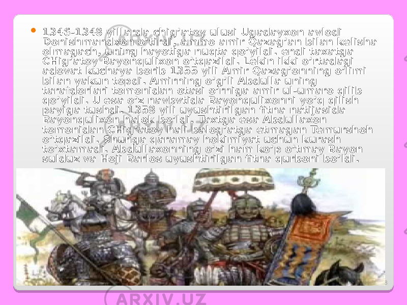 8 1346-1348 yillarda chig’atoy ulusi Ugadayxon avlodi Donishmandxon o’tirdi, ammo amir Qazag’an bilan kelisha olmagach, uning hayotiga nuqta qo’yildi. endi taxatga CHig’atoy Bayonqulixon o’tqazildi. Lekin ikki o’rtadagi adovat kuchaya borib 1355 yili Amir Qazag’onning o’limi bilan yakun topdi. Amirning o’g’li Abdulla uning tarafdorlari tomonidan otasi o’rniga amir ul-umaro qilib qo’yildi. U esa o’z navbvtida Bayonqulixonni yo’q qilish payiga tushdi. 1358 yili uyushtirilgan fitna natijasida Bayonqulixon halok bo’ldi. Taxtga esa Abdullaxon tomonidan CHig’atoy hali balog’atga etmagan Temurshoh o’tqazildi. Shunga qaramay hokimiyat uchun kurash to’xtamadi. Abdullaxonning o’zi ham ko’p o’tmay Bayon sulduz va Hoji Barlos uyushtirilgan fitna qurboni bo’ldi. 