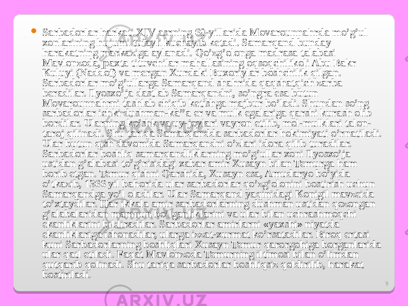 9 S arbadorlar harkati XIV asrning 60-yillarida Movarounnahrda mo’g’ul xonlarining hujumi tufayli kuchayib ketadi. Samarqand bunday harakatning markaziga aylanadi. Qo’zg’olonga madrasa talabasi Mavlonzoda, paxta tituvchilar mahallasining oqsoqchilikoli Abu Bakr Kuluyi (Naddof) va mergan Xurdaki Buxoriylar boshchilik qilgan. Sarbadorlar mo’g’ullarga Samarqand shahrida qaqshatqich zarba beradilar. Ilyosxo’ja dastlab Samarqandni, so’ngra esa butun Movarounnahrni tashlab chiqib ketishga majbur bo’ladi. Shundan so’ng sarbadorlar ichki dushman-ka’’a er va mulk egalariga qarshi kurash olib bordilar. Ularning ko’shk va uy-joylari vayron etilib, mol-mulklari talon- taroj qilinadi. Shu tariqa Samarqandda sarbadorlar hokimiyati o’rnatiladi. Ular butun qish davomida Samarqandni o’zlari idora qilib turadilar. Sarbadorlar boshliq samarqandliklarning mo’g’ullar xoni Ilyosxo’ja ustidan g’alabasi to’g’risidagi xabar amir Xusayn bilan Temurga ham borib etgan. Temur qishni Qarshida, Xusayn esa, Amudaryo bo’yida o’tkazib, 1366 yil bahorida ular sarbadorlar qo’zg’olonini bostirish uchun Samarqandga yo’l oladilar. Ular Samarqand yaqinidagi Konigil mavzeida to’xtaydilar. Har ikkala amir sarbadorlarning dushman ustidan qozongan g’alabalaridan mamnun bo’lganliklarini va ular bilan uchrashmoqchi ekanliklarini bildiradilar. Sarbadorlar amirlarni «yaxshi» niyatda ekanliklariga ishonadilar, ularga izzat-xurmat ko’rsatadilar. Biroq ertasi kuni Sarbadorlarning boshliqlari Xusayn Temur qarorgohiga borganlarida ular qatl etiladi. Faqat Mavlonzoda Temurning iltimosi bilan o’limdan qutqarib qolinadi. Shu tariqa sarbadorlar boshliqsiz qoldirilib, harakat bostiriladi. 