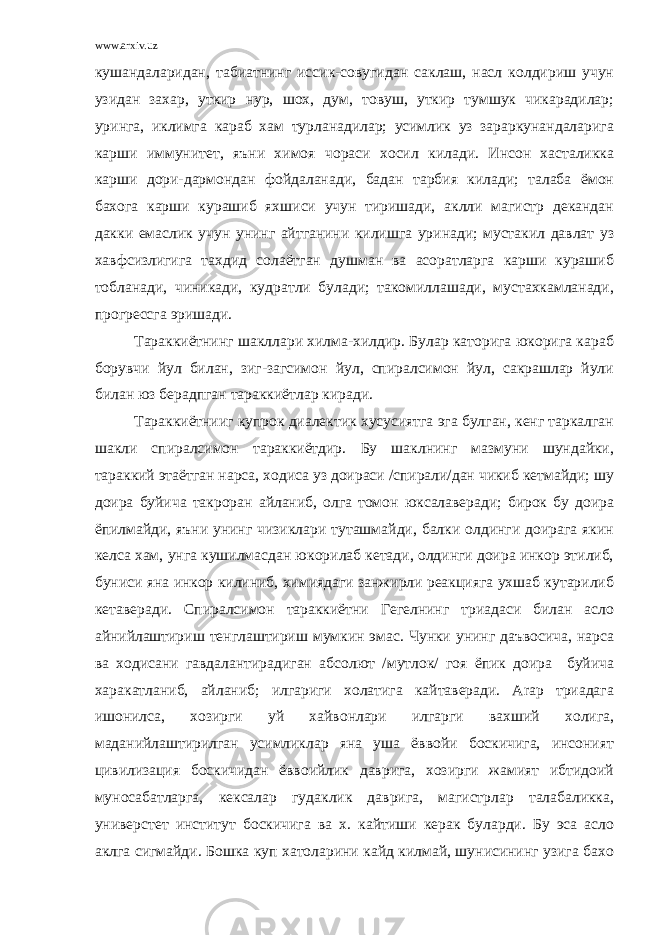 www.arxiv.uz кушандаларидан, табиатнинг иссик-совугидан саклаш, насл колдириш учун узидан захар, уткир нур, шох, дум, товуш, уткир тумшук чикарадилар; уринга, иклимга караб хам турланадилар; усимлик уз зараркунандаларига карши иммунитет, яъни химоя чораси хосил килади. Инсон хасталикка карши дори-дармондан фойдаланади, бадан тарбия килади; талаба ёмон бахога карши курашиб яхшиси учун тиришади, аклли магистр декандан дакки емаслик учун унинг айтганини килишга уринади; мустакил давлат уз хавфсизлигига тахдид солаётган душман ва асоратларга карши курашиб тобланади, чиникади, кудратли булади; такомиллашади, мустахкамланади, прогрессга эришади. Тараккиётнинг шакллари хилма-хилдир. Булар каторига юкорига караб борувчи йул билан, зиг-загсимон йул, спиралсимон йул, сакрашлар йули билан юз берадпган тараккиётлар киради. Тараккиётнииг купрок диалектик хусусиятга эга булган, кенг таркалган шакли спиралсимон тараккиётдир. Бу шаклнинг мазмуни шундайки, тараккий этаётган нарса, ходиса уз доираси /спирали/дан чикиб кетмайди; шу доира буйича такроран айланиб, олга томон юксалаверади; бирок бу доира ёпилмайди, яъни унинг чизиклари туташмайди, балки олдинги доирага якин келса хам, унга кушилмасдан юкорилаб кетади, олдинги доира инкор этилиб, буниси яна инкор килиниб, химиядаги занжирли реакцияга ухшаб кутарилиб кетаверади. Спиралсимон тараккиётни Гегелнинг триадаси билан асло айнийлаштириш тенглаштириш мумкин эмас. Чунки унинг даъвосича, нарса ва ходисани гавдалантирадиган абсолют /мутлок/ гоя ёпик доира буйича харакатланиб, айланиб; илгариги холатига кайтаверади. Arap триадага ишонилса, хозирги уй хайвонлари илгарги вахший холига, маданийлаштирилган усимликлар яна уша ёввойи боскичига, инсоният цивилизация боскичидан ёввоийлик даврига, хозирги жамият ибтидоий муносабатларга, кексалар гудаклик даврига, магистрлар талабаликка, универстет институт боскичига ва х. кайтиши керак буларди. Бу эса асло аклга сигмайди. Бошка куп хатоларини кайд килмай, шунисининг узига бахо 