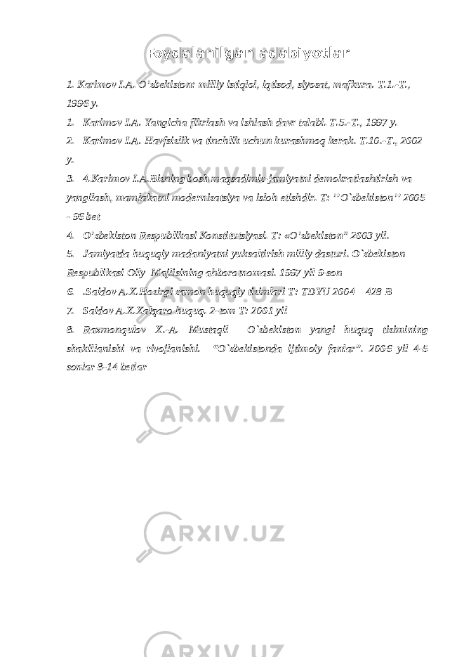 Fo ydalanilgan adabiyotlar 1. Karimov I.A. O’zbekiston: milliy istiqlol, iqtisod, siyosat, mafkura. T.1.-T., 1996 y. 1. Karimov I.A. Yangicha fikrlash va ishlash davr talabi. T.5.-T., 1997 y. 2. Karimov I.A. Havfsizlik va tinchlik uchun kurashmoq kerak. T.10.-T., 2002 y. 3. 4.Karimov I.A.Bizning bosh maqsadimiz-jamiyatni demokratlashtirish va yangilash, mamlakatni modernizatsiya va isloh etishdir. T: ’’O`zbekiston’’ 2005 - 96 bet 4. O’zbekiston Respublikasi Konstitutsiyasi. T: «O’zbekiston” 2003 yil. 5. Jamiyatda huquqiy madaniyatni yuksaltirish milliy dasturi. O`zbekiston Respublikasi Oily Majlisining ahborotnomasi. 1997 yil 9-son 6. .Saidov A.X.Hozirgi zamon huquqiy tizimlari T: TDYU 2004 – 428 B 7. Saidov A.X.Xalqaro huquq. 2-tom T: 2001 yil 8. Raxmonqulov X.-A. Mustaqil O`zbekiston yangi huquq tizimining shakillanishi va rivojlanishi. “O`zbekistonda ijtimoiy fanlar”. 2006 yil 4-5 sonlar 8-14 betlar 