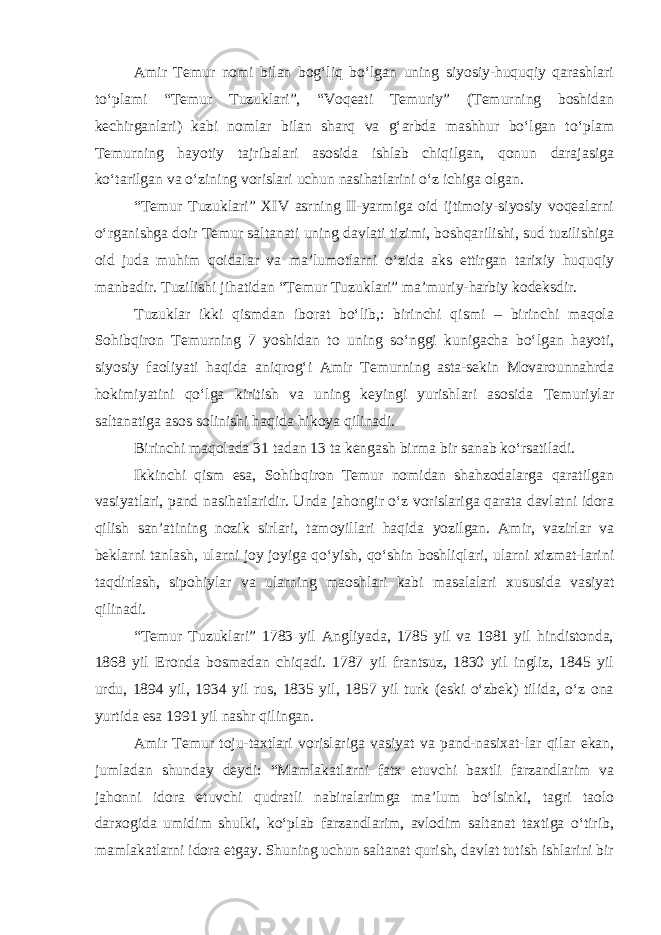 Amir Temur nomi bilan bog‘liq bo‘lgan uning siyosiy-huquqiy qarashlari to‘plami “Temur Tuzuklari”, “Voqeati Temuriy” (Temurning boshidan kechirganlari) kabi nomlar bilan sharq va g‘arbda mashhur bo‘lgan to‘plam Temurning hayotiy tajribalari asosida ishlab chiqilgan, qonun darajasiga ko‘tarilgan va o‘zining vorislari uchun nasihatlarini o‘z ichiga olgan. “Temur Tuzuklari” XIV asrning II-yarmiga oid ijtimoiy-siyosiy voqealarni o‘rganishga doir Temur saltanati uning davlati tizimi, boshqarilishi, sud tuzilishiga oid juda muhim qoidalar va ma’lumotlarni o‘zida aks ettirgan tarixiy huquqiy manbadir. Tuzilishi jihatidan “Temur Tuzuklari” ma’muriy-harbiy kodeksdir. Tuzuklar ikki qismdan iborat bo‘lib,: birinchi qismi – birinchi maqola Sohibqiron Temurning 7 yoshidan to uning so‘nggi kunigacha bo‘lgan hayoti, siyosiy faoliyati haqida aniqrog‘i Amir Temurning asta-sekin Movarounnahrda hokimiyatini qo‘lga kiritish va uning keyingi yurishlari asosida Temuriylar saltanatiga asos solinishi haqida hikoya qilinadi. Birinchi maqolada 31 tadan 13 ta kengash birma bir sanab ko‘rsatiladi. Ikkinchi qism esa, Sohibqiron Temur nomidan shahzodalarga qaratilgan vasiyatlari, pand nasihatlaridir. Unda jahongir o‘z vorislariga qarata davlatni idora qilish san’atining nozik sirlari, tamoyillari haqida yozilgan. Amir, vazirlar va beklarni tanlash, ularni joy joyiga qo‘yish, qo‘shin boshliqlari, ularni xizmat-larini taqdirlash, sipohiylar va ularning maoshlari kabi masalalari xususida vasiyat qilinadi. “Temur Tuzuklari” 1783 yil Angliyada, 1785 yil va 1981 yil hindistonda, 1868 yil Eronda bosmadan chiqadi. 1787 yil frantsuz, 1830 yil ingliz, 1845 yil urdu, 1894 yil, 1934 yil rus, 1835 yil, 1857 yil turk (eski o‘zbek) tilida, o‘z ona yurtida esa 1991 yil nashr qilingan. Amir Temur toju-taxtlari vorislariga vasiyat va pand-nasixat-lar qilar ekan, jumladan shunday deydi: “Mamlakatlarni fatx etuvchi baxtli farzandlarim va jahonni idora etuvchi qudratli nabiralarimga ma’lum bo‘lsinki, tagri taolo darxogida umidim shulki, ko‘plab farzandlarim, avlodim saltanat taxtiga o‘tirib, mamlakatlarni idora etgay. Shuning uchun saltanat qurish, davlat tutish ishlarini bir 