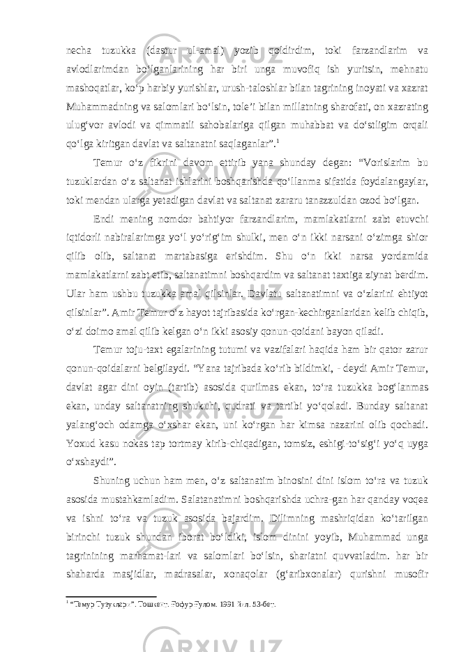 necha tuzukka (dastur ul-amal) yozib qoldirdim, toki farzandlarim va avlodlarimdan bo‘lganlarining har biri unga muvofiq ish yuritsin, mehnatu mashoqatlar, ko‘p harbiy yurishlar, urush-taloshlar bilan tagrining inoyati va xazrat Muhammadning va salomlari bo‘lsin, tole’i bilan millatning sharofati, on xazrating ulug‘vor avlodi va qimmatli sahobalariga qilgan muhabbat va do‘stligim orqali qo‘lga kiritgan davlat va saltanatni saqlaganlar”. 1 Temur o‘z fikrini davom ettirib yana shunday degan: “Vorislarim bu tuzuklardan o‘z saltanat ishlarini boshqarishda qo‘llanma sifatida foydalangaylar, toki mendan ularga yetadigan davlat va saltanat zararu tanazzuldan ozod bo‘lgan. Endi mening nomdor bahtiyor farzandlarim, mamlakatlarni zabt etuvchi iqtidorli nabiralarimga yo‘l yo‘rig‘im shulki, men o‘n ikki narsani o‘zimga shior qilib olib, saltanat martabasiga erishdim. Shu o‘n ikki narsa yordamida mamlakatlarni zabt etib, saltanatimni boshqardim va saltanat taxtiga ziynat berdim. Ular ham ushbu tuzukka amal qilsinlar. Davlatu saltanatimni va o‘zlarini ehtiyot qilsinlar”. Amir Temur o‘z hayot tajribasida ko‘rgan-kechirganlaridan kelib chiqib, o‘zi doimo amal qilib kelgan o‘n ikki asosiy qonun-qoidani bayon qiladi. Temur toju-taxt egalarining tutumi va vazifalari haqida ham bir qator zarur qonun-qoidalarni belgilaydi. “Yana tajribada ko‘rib bildimki, - deydi Amir Temur, davlat agar dini oyin (tartib) asosida qurilmas ekan, to‘ra tuzukka bog‘lanmas ekan, unday saltanatning shukuhi, qudrati va tartibi yo‘qoladi. Bunday saltanat yalang‘och odamga o‘xshar ekan, uni ko‘rgan har kimsa nazarini olib qochadi. Yoxud kasu nokas tap tortmay kirib-chiqadigan, tomsiz, eshigi-to‘sig‘i yo‘q uyga o‘xshaydi”. Shuning uchun ham men, o‘z saltanatim binosini dini islom to‘ra va tuzuk asosida mustahkamladim. Salatanatimni boshqarishda uchra-gan har qanday voqea va ishni to‘ra va tuzuk asosida bajardim. Dilimning mashriqidan ko‘tarilgan birinchi tuzuk shundan iborat bo‘ldiki, islom dinini yoyib, Muhammad unga tagrinining marhamat-lari va salomlari bo‘lsin, shariatni quvvatladim. har bir shaharda masjidlar, madrasalar, xonaqolar (g‘aribxonalar) qurishni musofir 1 “Темур Тузуклари”. Тошкент. Ғофур Ғулом. 1991 йил. 53-бет. 