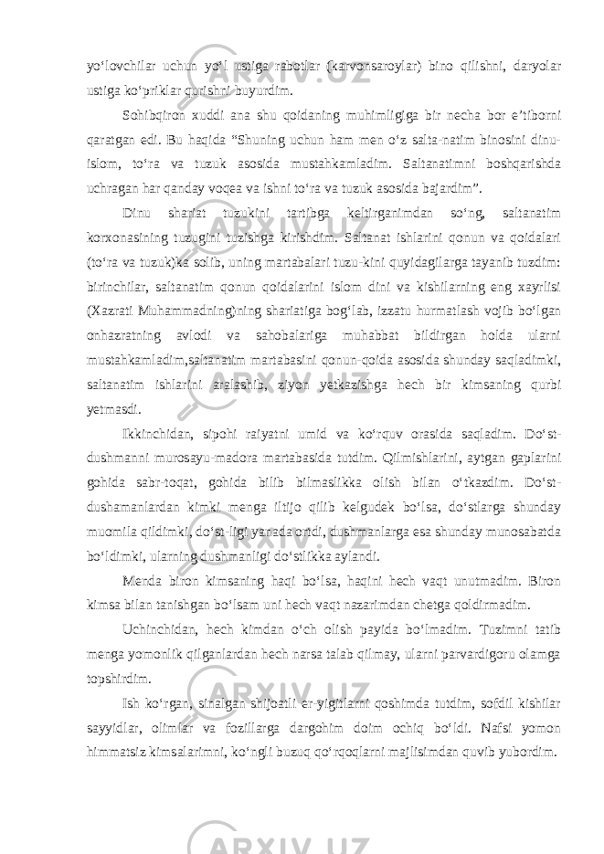 yo‘lovchilar uchun yo‘l ustiga rabotlar (karvonsaroylar) bino qilishni, daryolar ustiga ko‘priklar qurishni buyurdim. Sohibqiron xuddi ana shu qoidaning muhimligiga bir necha bor e’tiborni qaratgan edi. Bu haqida “Shuning uchun ham men o‘z salta-natim binosini dinu- islom, to‘ra va tuzuk asosida musta h kamladim. Saltanatimni boshqarishda uchragan har qanday voqea va ishni to‘ra va tuzuk asosida bajardim”. Dinu shariat tuzukini tartibga keltirganimdan so‘ng, saltanatim korxonasining tuzugini tuzishga kirishdim. Saltanat ishlarini qonun va qoidalari (to‘ra va tuzuk)ka solib, uning martabalari tuzu-kini quyidagilarga tayanib tuzdim: birinchilar, saltanatim qonun qoidalarini islom dini va kishilarning eng xayrlisi (Xazrati Muhammadning)ning shariatiga bog‘lab, izzatu h urmatlash vojib bo‘lgan onhazratning avlodi va sahobalariga muhabbat bildirgan holda ularni mustahkamladim,saltanatim martabasini qonun-qoida asosida shunday saqladimki, saltanatim ishlarini aralashib, ziyon yetkazishga hech bir kimsaning qurbi yetmasdi. Ikkinchidan, sipohi raiyatni umid va ko‘rquv orasida saqladim. Do‘st- dushmanni murosayu-madora martabasida tutdim. Qilmishlarini, aytgan gaplarini gohida sabr-toqat, gohida bilib bilmaslikka olish bilan o‘tkazdim. Do‘st- dushamanlardan kimki menga iltijo qilib kelgudek bo‘lsa, do‘stlarga shunday muomila qildimki, do‘st-ligi yanada ortdi, dushmanlarga esa shunday munosabatda bo‘ldimki, ularning dushmanligi do‘stlikka aylandi. Menda biron kimsaning haqi bo‘lsa, haqini hech vaqt unutmadim. Biron kimsa bilan tanishgan bo‘lsam uni hech vaqt nazarimdan chetga qoldirmadim. Uchinchidan, hech kimdan o‘ch olish payida bo‘lmadim. Tuzimni tatib menga yomonlik qilganlardan hech narsa talab qilmay, ularni parvardigoru olamga topshirdim. Ish ko‘rgan, sinalgan shijoatli er-yigitlarni qoshimda tutdim, sofdil kishilar sayyidlar, olimlar va fozillarga dargohim doim ochiq bo‘ldi. Nafsi yomon himmatsiz kimsalarimni, ko‘ngli buzuq qo‘rqoqlarni majlisimdan quvib yubordim. 