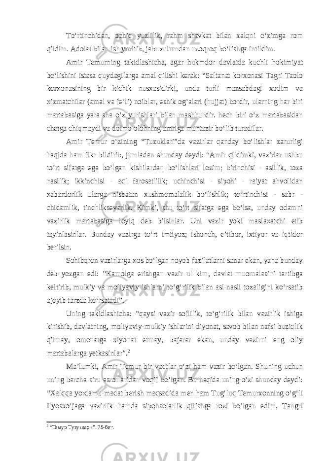 To‘rtinchidan, ochiq yuzlilik, rahm shavkat bilan xalqni o‘zimga rom qildim. Adolat bilan ish yuritib, jabr zulumdan uzoqroq bo‘lishga intildim. Amir Temurning takidlashicha, agar hukmdor davlatda kuchli h okimiyat bo‘lishini istasa quydagilarga amal qilishi kerak: “Saltanat korxonasi Tagri Taolo korxonasining bir kichik nusxasidirki, unda turli mansabdagi xodim va xizmatchilar (amal va fe’li) noiblar, eshik og‘alari (hujjat) bordir, ularning har biri martabasiga yara-sha o‘z yurishlari bilan mash h urdir. hech biri o‘z martabasidan chetga chiqmaydi va doimo olohning amriga muntazir bo‘lib turadilar. Amir Temur o‘zining “Tuzuklari”da vazirlar qanday bo‘lishlar zarurligi haqida ham fikr bildirib, jumladan shunday deydi: &#34;Amir qildimki, vazirlar ushbu to‘rt sifatga ega bo‘lgan kishilardan bo‘lishlari lozim; birinchisi - asillik, toza nasllik; ikkinchisi - aql farosatlilik; uchinchisi - sipohi - raiyat ahvolidan xabardorlik ularga nisbatan xushmomalalik bo‘lishlik; to‘rtinchisi - sabr - chidamlik, tinchliksevarlik. Kimki, shu to‘rt sifatga ega bo‘lsa, unday odamni vazirlik martabasiga loyiq deb bilsinlar. Uni vazir yoki maslaxatchi etib tayinlasinlar. Bunday vazirga to‘rt imtiyoz; ishonch, e’tibor, ixtiyor va iqtidor berilsin. Sohibqron vazirlarga xos bo‘lgan noyob fazilatlarni sanar ekan, yana bunday deb yozgan edi: “Kamolga erishgan vazir ul kim, davlat muomalasini tartibga keltirib, mulkiy va moliyaviy ishlarni to‘g‘rilik bilan asl-nasli tozaligini ko‘rsatib ajoyib tarzda ko‘rsatadi”. Uning takidlashicha: “qaysi vazir soflilik, to‘g‘rilik bilan vazirlik ishiga kirishib, davlatning, moliyaviy-mulkiy ishlarini diyonat, savob bilan nafsi buziqlik qilmay, omonatga xiyonat etmay, bajarar ekan, unday vazirni eng oliy martabalarga yetkasinlar”. 2 Ma’lumki, Amir Temur bir vaqtlar o‘zi ham vazir bo‘lgan. Shuning uchun uning barcha siru-asrorlaridan voqif bo‘lgan. Bu haqida uning o‘zi shunday deydi: “Xalqqa yordamu-madat berish maqsadida men ham Tug‘luq Temurxonning o‘g‘li Ilyosxo‘jaga vazirlik hamda sipohsolarlik qilishga rozi bo‘lgan edim. Tangri 2 “Темур Тузуклари”. 75-бет. 