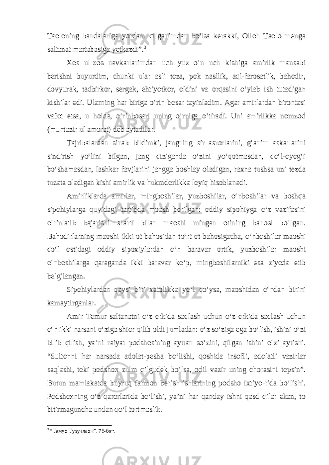 Taoloning bandalariga yordam qilganimdan bo‘lsa kerakki, Olloh Taolo menga saltanat martabasiga yetkazdi”. 3 Xos ul-xos navkarlarimdan uch yuz o‘n uch kishiga amirlik mansabi berishni buyurdim, chunki ular asli toza, pok nasllik, aql-farosatlik, bahodir, dovyurak, tadbirkor, sergak, ehtiyotkor, oldini va orqasini o‘ylab ish tutadigan kishilar edi. Ularning har biriga o‘rin bosar tayinladim. Agar amirlardan birontasi vafot etsa, u holda, o‘rinbosari uning o‘rniga o‘tiradi. Uni amirlikka nomzod (muntazir ul amorat) deb aytadilar. Tajribalardan sinab bildimki, jangning sir asrorlarini, g‘anim askarlarini sindirish yo‘lini bilgan, jang qiziganda o‘zini yo‘qotmasdan, qo‘l-oyog‘i bo‘shamasdan, lashkar favjlarini jangga boshlay oladigan, raxna tushsa uni tezda tuzata oladigan kishi amirlik va hukmdorlikka loyiq hisoblanadi. Amirliklarda amirlar, mingboshilar, yuzboshilar, o‘nboshilar va boshqa sipohiylarga quyidagi tartibda moash berilgan: oddiy sipohiyga o‘z vazifasini o‘rinlatib bajarishi sharti bilan maoshi mingan otining bahosi bo‘lgan. Bahodirlarning maoshi ikki ot bahosidan to‘rt ot bahosigacha, o‘nboshilar maoshi qo‘l ostidagi oddiy sipoxiylardan o‘n baravar ortik, yuzboshilar maoshi o‘nboshilarga qaraganda ikki baravar ko‘p, mingboshilarniki esa ziyoda etib belgilangan. Sipohiylardan qaysi biri xatolikka yo‘l qo‘ysa, maoshidan o‘ndan birini kamaytirganlar. Amir Temur saltanatni o‘z erkida saqlash uchun o‘z erkida saqlash uchun o‘n ikki narsani o‘ziga shior qilib oldi jumladan: o‘z so‘ziga ega bo‘lish, ishini o‘zi bilib qilish, ya’ni raiyat podshosining ayttan so‘zini, qilgan ishini o‘zi aytishi. “Sultonni har narsada adolat-pesha bo‘lishi, qoshida insofli, adolatli vazirlar saqlashi, toki podshox zulm qilgudek bo‘lsa, odil vazir uning chorasini topsin”. Butun mamlakatda buyruq farmon berish ishlarining podsho ixtiyo-rida bo‘lishi. Podshoxning o‘z qarorlarida bo‘lishi, ya’ni har qanday ishni qasd qilar ekan, to bitirmaguncha undan qo‘l tortmaslik. 3 “Темур Тузуклари”. 76-бет. 