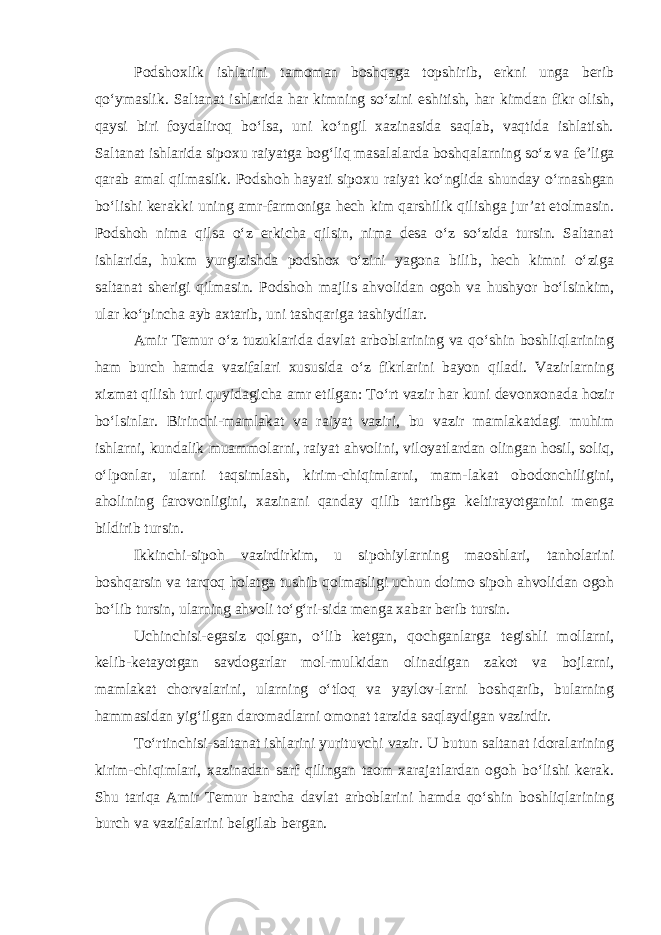 Podshoxlik ishlarini tamoman boshqaga topshirib, erkni unga berib qo‘ymaslik. Saltanat ishlarida har kimning so‘zini eshitish, har kimdan fikr olish, qaysi biri foydaliroq bo‘lsa, uni ko‘ngil xazinasida saqlab, vaqtida ishlatish. Saltanat ishlarida sipoxu raiyatga bog‘liq masalalarda boshqalarning so‘z va fe’liga qarab amal qilmaslik. Podsho h hayati sipoxu raiyat ko‘nglida shunday o‘rnashgan bo‘lishi kerakki uning amr-farmoniga hech kim qarshilik qilishga jur’at etolmasin. Podsho h nima qilsa o‘z erkicha qilsin, nima desa o‘z so‘zida tursin. Saltanat ishlarida, hukm yurgizishda podshox o‘zini yagona bilib, hech kimni o‘ziga saltanat sherigi qilmasin. Podsho h majlis ahvolidan ogoh va hushyor bo‘lsinkim, ular ko‘pincha ayb axtarib, uni tashqariga tashiydilar. Amir Temur o‘z tuzuklarida davlat arboblarining va qo‘shin boshliqlarining ham burch hamda vazifalari xususida o‘z fikrlarini bayon qiladi. Vazirlarning xizmat qilish turi quyidagicha amr etilgan: To‘rt vazir har kuni devonxonada hozir bo‘lsinlar. Birinchi-mamlakat va raiyat vaziri, bu vazir mamlakatdagi muhim ishlarni, kundalik muammolarni, raiyat ahvolini, viloyatlardan olingan hosil, soliq, o‘lponlar, ularni taqsimlash, kirim-chiqimlarni, mam-lakat obodonchiligini, aholining farovonligini, xazinani qanday qilib tartibga keltirayotganini menga bildirib tursin. Ikkinchi-sipoh vazirdirkim, u sipohiylarning maoshlari, tanholarini boshqarsin va tarqoq holatga tushib qolmasligi uchun doimo sipoh ahvolidan ogoh bo‘lib tursin, ularning ahvoli to‘g‘ri-sida menga xabar berib tursin. Uchinchisi-egasiz qolgan, o‘lib ketgan, qochganlarga tegishli mollarni, kelib-ketayotgan savdogarlar mol-mulkidan olinadigan zakot va bojlarni, mamlakat chorvalarini, ularning o‘tloq va yaylov-larni boshqarib, bularning hammasidan yig‘ilgan daromadlarni omonat tarzida saqlaydigan vazirdir. To‘rtinchisi-saltanat ishlarini yurituvchi vazir. U butun saltanat idoralarining kirim-chiqimlari, xazinadan sarf qilingan taom xarajatlardan ogoh bo‘lishi kerak. Shu tariqa Amir Temur barcha davlat arboblarini hamda qo‘shin boshliqlarining burch va vazifalarini belgilab bergan. 