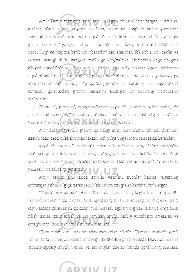 Amir Temur xizmatchilarini taqdirlashga alohida e’tibor bergan, u amirlar, vazirlar, sipoh hamda raiyatni taqdirlab, in’om va sovg‘alar berish yuzasidan quyidagi tuzuklarni belgilaydi: qaysi bir amir biron mamlakatni fath etsa yo g‘anim lashkarini yengsa, uni uch narsa bilan mumtoz qilsinlar: birinchisi-fahrli xijob. Tug‘ va nog‘ora berib uni “bahodir” deb atasinlar. Ikkinchisi-uni davlat va saltanat sherigi bilib, kengash majlisiga kirgizsinlar. Uchinchisi-unga chegara viloyati topshirilsin va o‘sha yerlik amirlar unga bo‘ysinsinlar. Agar amirlardan qaysi birovi to‘rani (xon o‘g‘lini) yengsa yoki biron amirga shikast yetkazsa, yo biron o‘lkani mag‘lub etsa, uni yuqoridagi yo‘sinda mukofotlasinlar. Jangda o‘zini ko‘rsatib, qarshisidagi g‘anim lashkarini sindirgan bir amirning martabasini oshirsinlar. O‘nboshi, yuzboshi, mingboshilardan qaysi biri dushman safini buzib, o‘z qarshisidagi askar favjini sindirsa, o‘nboshi bo‘lsa shahar hokimligini bersinlar. Yuz boshi bo‘lsa, uni biron mamlakat hukmdori etsinlar. Amirlardan qaysi biri g‘anim qo‘lidagi biron mamlakatni fath etib dushman tasarrufidan ozod qilsa shu mamlakatni uch yilga unga in’om tariqasida bersinlar. qaysi bir asqar qilich chopib bahodirlik ko‘rsatsa, unga in’om tariqasida cho‘mok, qimmatbaho toshlar qadalgan o‘tog‘a, kamor turna bellik qilich va bir ot bersinlar, o‘nboshilik martabasiga ko‘tarsin-lar. Ikkinchi bor bahodirlik ko‘rsatsa yuzboshi martabasiga yetishadi. Amir Temur shu tariqa amirlar vazirlar, sipohlar hamda raiyatning ko‘rsatgan bahodirligiga qarab taqdirlab, in’om sovg‘alar berishni joriy etgan. &#34;Tuzuk&#34; yozish odati Amir Temurdan avval ham, keyin ham bo‘lgan. Bu asarlarda davlatni idora qilish tartib-qoidalari, turli mansab egalarining vazifalari, xayri-sadaqa qilish tartib-qoidalari turli mansab egalarining vazifalari va unga amal qilish tartibi, soliq solish va uni to‘plash tartibi, harbiy yurishlarni o‘tkazish va ko‘zg‘olonni bostirish qoidalari bayon etiladi. &#34;Temur tuzuklari&#34; ana shunday asarlardan biridir. &#34;Temur tuzuklari&#34; Amir Temur tarixi uning zamonida aniqrog‘i 1342-1405 yillar orasida Movarounnahrni ijtimoiy-siyosiy ahvoli Temur va temuriylar davlati hamda qo‘shining tuzilishi, 