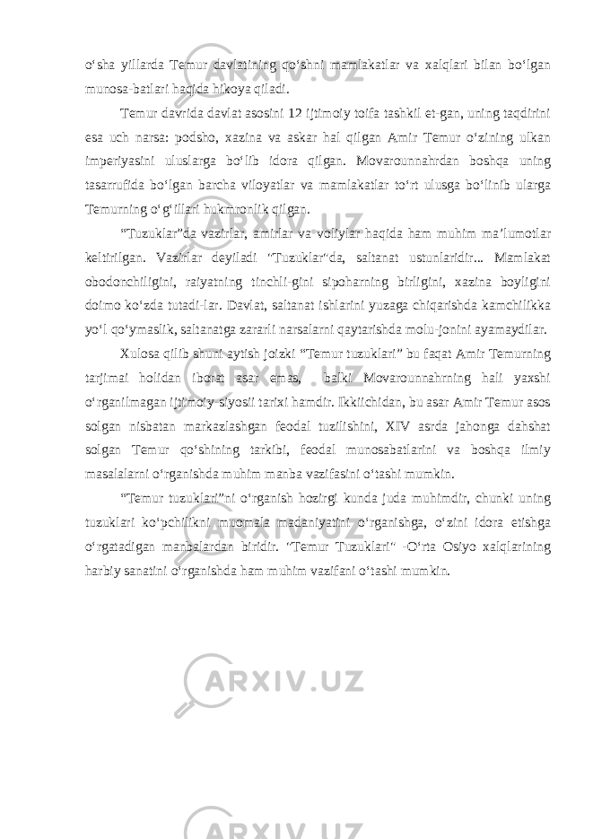 o‘sha yillarda Temur davlatining qo‘shni mamlakatlar va xalqlari bilan bo‘lgan munosa-batlari haqida hikoya qiladi. Temur davrida davlat asosini 12 ijtimoiy toifa tashkil et-gan, uning taqdirini esa uch narsa: podsho, xazina va askar hal qilgan Amir Temur o‘zining ulkan imperiyasini uluslarga bo‘lib idora qilgan. Movarounnahrdan boshqa uning tasarrufida bo‘lgan barcha viloyatlar va mamlakatlar to‘rt ulusga bo‘linib ularga Temurning o‘g‘illari hukmronlik qilgan. “Tuzuklar”da vazirlar, amirlar va voliylar haqida ham muhim ma’lumotlar keltirilgan. Vazirlar deyiladi &#34;Tuzuklar&#34;da, saltanat ustunlaridir... Mamlakat obodonchiligini, raiyatning tinchli-gini sipoharning birligini, xazina boyligini doimo ko‘zda tutadi-lar. Davlat, saltanat ishlarini yuzaga chiqarishda kamchilikka yo‘l qo‘ymaslik, saltanatga zararli narsalarni qaytarishda molu-jonini ayamaydilar. Xulosa qilib shuni aytish joizki “Temur tuzuklari” bu faqat Amir Temurning tarjimai holidan iborat asar emas, balki Movarounnahrning hali yaxshi o‘rganilmagan ijtimoiy-siyosii tarixi hamdir. Ikkiichidan, bu asar Amir Temur asos solgan nisbatan markazlashgan feodal tuzilishini, XIV asrda jahonga dahshat solgan Temur qo‘shining tarkibi, feodal munosabatlarini va boshqa ilmiy masalalarni o‘rganishda muhim manba vazifasini o‘tashi mumkin. “Temur tuzuklari”ni o‘rganish hozirgi kunda juda muhimdir, chunki uning tuzuklari ko‘pchilikni muomala madaniyatini o‘rganishga, o‘zini idora etishga o‘rgatadigan manbalardan biridir. &#34;Temur Tuzuklari&#34; -O‘rta Osiyo xalqlarining harbiy sanatini o‘rganishda ham muhim vazifani o‘tashi mumkin. 