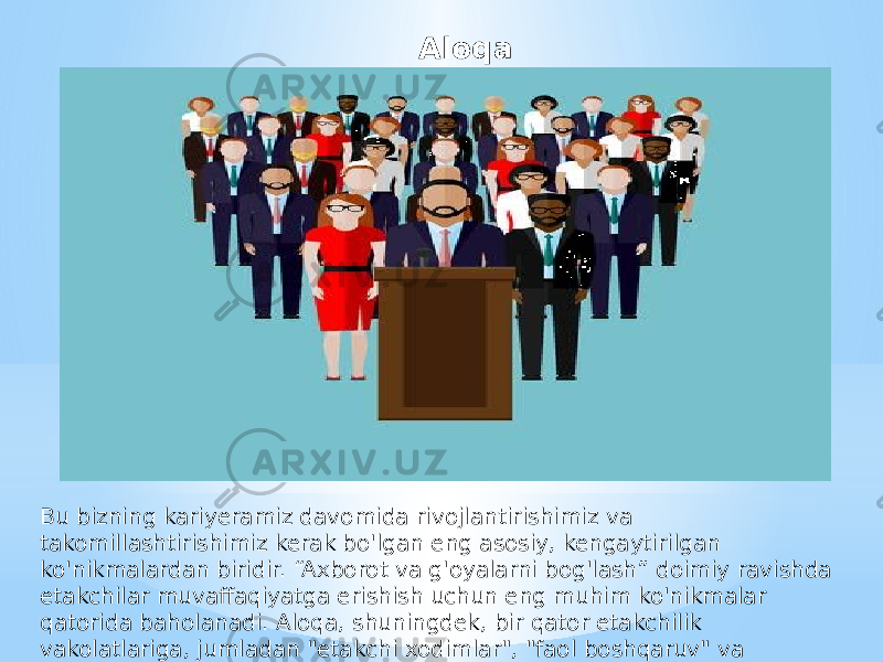 Aloqa Bu bizning kariyeramiz davomida rivojlantirishimiz va takomillashtirishimiz kerak bo&#39;lgan eng asosiy, kengaytirilgan ko&#39;nikmalardan biridir. “Axborot va g&#39;oyalarni bog&#39;lash” doimiy ravishda etakchilar muvaffaqiyatga erishish uchun eng muhim ko&#39;nikmalar qatorida baholanadi. Aloqa, shuningdek, bir qator etakchilik vakolatlariga, jumladan &#34;etakchi xodimlar&#34;, &#34;faol boshqaruv&#34; va &#34;munosabatlarni qurish va tuzatish&#34; ga kiritilgan. 