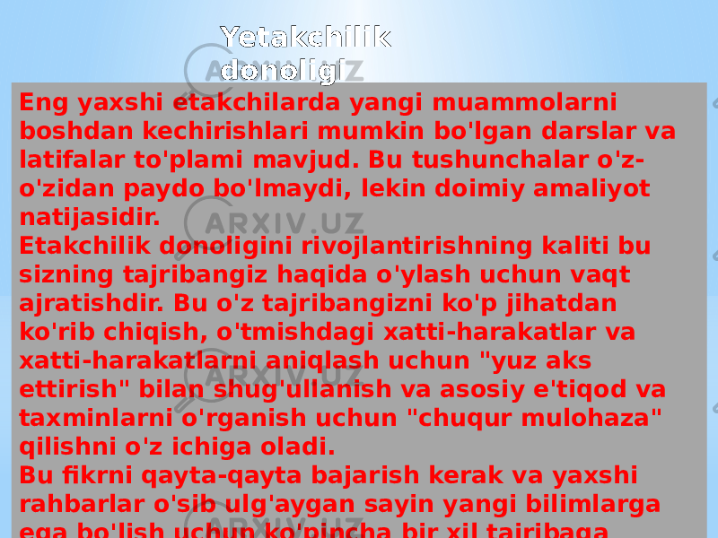 Eng yaxshi etakchilarda yangi muammolarni boshdan kechirishlari mumkin bo&#39;lgan darslar va latifalar to&#39;plami mavjud. Bu tushunchalar o&#39;z- o&#39;zidan paydo bo&#39;lmaydi, lekin doimiy amaliyot natijasidir. Etakchilik donoligini rivojlantirishning kaliti bu sizning tajribangiz haqida o&#39;ylash uchun vaqt ajratishdir. Bu o&#39;z tajribangizni ko&#39;p jihatdan ko&#39;rib chiqish, o&#39;tmishdagi xatti-harakatlar va xatti-harakatlarni aniqlash uchun &#34;yuz aks ettirish&#34; bilan shug&#39;ullanish va asosiy e&#39;tiqod va taxminlarni o&#39;rganish uchun &#34;chuqur mulohaza&#34; qilishni o&#39;z ichiga oladi. Bu fikrni qayta-qayta bajarish kerak va yaxshi rahbarlar o&#39;sib ulg&#39;aygan sayin yangi bilimlarga ega bo&#39;lish uchun ko&#39;pincha bir xil tajribaga qayta-qayta kelishadi. Yetakchilik donoligi 