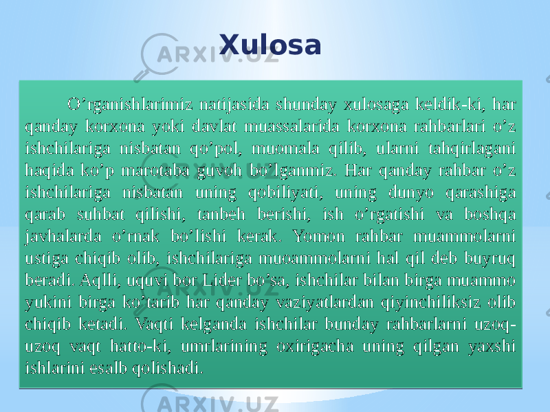 Xulosa O’rganishlarimiz natijasida shunday xulosaga keldik-ki, har qanday korxona yoki davlat muassalarida korxona rahbarlari o’z ishchilariga nisbatan qo’pol, muomala qilib, ularni tahqirlagani haqida ko’p marotaba guvoh bo’lganmiz. Har qanday rahbar o’z ishchilariga nisbatan uning qobiliyati, uning dunyo qarashiga qarab suhbat qilishi, tanbeh berishi, ish o’rgatishi va boshqa javhalarda o’rnak bo’lishi kerak. Yomon rahbar muammolarni ustiga chiqib olib, ishchilariga muoammolarni hal qil deb buyruq beradi. Aqlli, uquvi bor Lider bo’sa, ishchilar bilan birga muammo yukini birga ko’tarib har qanday vaziyatlardan qiyinchiliksiz olib chiqib ketadi. Vaqti kelganda ishchilar bunday rahbarlarni uzoq- uzoq vaqt hatto-ki, umrlarining oxirigacha uning qilgan yaxshi ishlarini esalb qolishadi.31 4635 37 3935 37 4635 3E 4038 4845 41404437 49 403C 37 