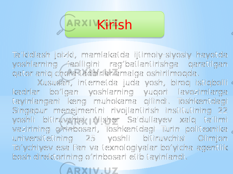 Kirish Ta&#39;kidlash joizki, mamlakatda ijtimoiy-siyosiy hayotda yoshlarning faolligini rag‘batlantirishga qaratilgan qator aniq chora-tadbirlar amalga oshirilmoqda. Xususan, internetda juda yosh, biroq istiqbolli kadrlar bo‘lgan yoshlarning yuqori lavozimlarga tayinlangani keng muhokama qilindi. Toshkentdagi Singapur menejmentni rivojlantirish institutining 22 yoshli bitiruvchisi Alisher Sa&#39;dullayev xalq ta&#39;limi vazirining o‘rinbosari, Toshkentdagi Turin politexnika universitetining 25 yoshli bitiruvchisi Olimjon To‘ychiyev esa Fan va texnologiyalar bo‘yicha agentlik bosh direktorining o‘rinbosari etib tayinlandi.010203 