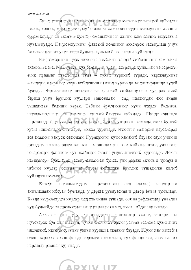 www.arxiv.uz Сурат текслигининг асосидан композиция марказига каратиб куйилган пичок, кошик, когоз урами, муйкалам ва хокозолар сурат мазмунини очишга ёрдам берадиган «калит» булиб, томашабин нигохини композиция марказига йуналтиради. Натрюмортнинг фазовий холатини якколрок тасвирлаш учун биринчи планда унга катта булмаган, аммо ёркин нарса куйилади. Натрюмортнинг уфк чизигига нисбатан кандай жойлашиши хам катта ахамиятга эга. Маълумки, куз баландлигидан пастрокда куйилган натюрморт ётик предмет текслигида тула – тукис куриниб туради, нарсаларнинг асослари, уларнинг узаро жойлашиши яккол куринади ва тасвирлашда кулай булади. Нарсаларнинг шаклини ва фазовий жойлашувини туларок очиб бериш учун ёруглик нурлари пешонадан олд томонидан ёки ёндан тушадиган булиши керак. Табиий ёругликнинг кучи етарли булмаса, натюрмортнинг ён томонига сунъий ёритгич куйилади. Шунда олдинги нарсаларда ёруг соя контрасти кескин булиб, уларнинг хажмдорлиги буртиб кузга ташланади, сиртлари, яккол куринади. Иккинчи пландаги нарсаларда эса зиддият камрок сезилади. Нурларнинг кучи камайиб борган сари учинчи пландаги нарсалардаги карама - каршилик яна хам майинлашади, уларнинг чегаралари фоннинг тук жойлари билан умумлаштириб куринади. Лекин натюрморт буёкларда тасвирланадиган булса, уни дераза якинига кундузги табиий нурлар остида ва бироз ёнбошдан ёруглик тушадиган килиб куйилгани маъкул. Вазифа натрюмортдаги нарсаларнинг асл (локал) рангларини аниклашдан иборат булганда, у дераза рупарасидаги девор ёнига куйилади. Бунда натрюмортга нурлар олд томондан тушади, соя ва рефлекслар унчалик куп булмайди ва предметларнинг уз ранги яккол, очик - ойдин куринади. Аввалига фон учун танланадиган газламалар яхлит, сидирга ва нурсизрок булгани маъкул, чунки олачипор ёркин рангли газлама кузга аник ташланиб, натюрмортнинг узини куришга халакит беради. Шуни хам хисобга олиш керакки окиш фонда корамтир нарсалар, тук фонда эса, аксинча ок нарсалар равшан куринади. 