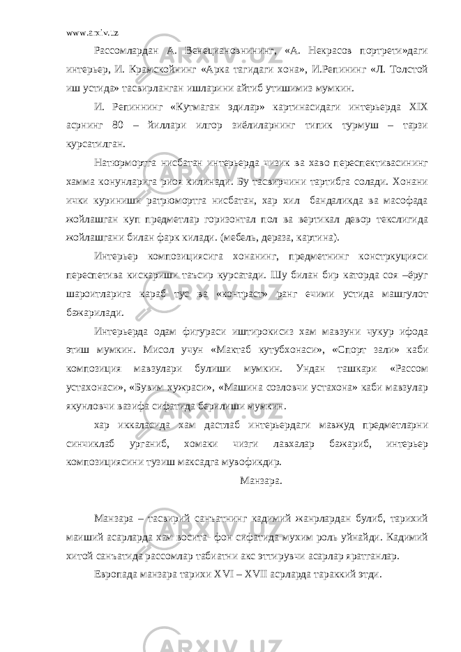 www.arxiv.uz Рассомлардан А. Венециановнининг, «А. Некрасов портрети»даги интерьер, И. Крамскойнинг «Арка тагидаги хона», И.Репининг «Л. Толстой иш устида» тасвирланган ишларини айтиб утишимиз мумкин. И. Репиннинг «Кутмаган эдилар» картинасидаги интерьерда XIX асрнинг 80 – йиллари илгор зиёлиларнинг типик турмуш – тарзи курсатилган. Натюрмортга нисбатан интерьерда чизик ва хаво переспективасининг хамма конунларига риоя килинади. Бу тасвирчини тартибга солади. Хонани ички куриниши ратрюмортга нисбатан, хар хил бандаликда ва масофада жойлашган куп предметлар горизонтал пол ва вертикал девор текслигида жойлашгани билан фарк килади. (мебель, дераза, картина). Интерьер композициясига хонанинг, предметнинг констркуцияси переспетива кискариши таъсир курсатади. Шу билан бир каторда соя –ёруг шароитларига караб тус ва «контраст» ранг ечими устида машгулот бажарилади. Интерьерда одам фигураси иштирокисиз хам мавзуни чукур ифода этиш мумкин. Мисол учун «Мактаб кутубхонаси», «Спорт зали» каби композиция мавзулари булиши мумкин. Ундан ташкари «Рассом устахонаси», «Бувим хужраси», «Машина созловчи устахона» каби мавзулар якунловчи вазифа сифатида берилиши мумкин. хар иккаласида хам дастлаб интерьердаги мавжуд предметларни синчиклаб урганиб, хомаки чизги лавхалар бажариб, интерьер композициясини тузиш максадга мувофикдир. Манзара. Манзара – тасвирий санъатнинг кадимий жанрлардан булиб, тарихий маиший асарларда хам восита- фон сифатида мухим роль уйнайди. Кадимий хитой санъатида рассомлар табиатни акс эттирувчи асарлар яратганлар. Европада манзара тарихи XVI – XVII асрларда тараккий этди. 