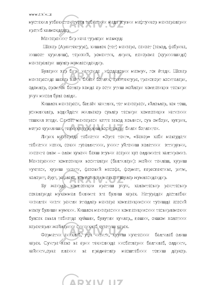 www.arxiv.uz мустакил узбекистон гузал табиатини мадх этувчи мафтункор манзараларни яратиб келмокдалар. Манзаранинг бир неча турлари мавжуд: Шахар (Архитектура), кишлок (тог) манзара, саноат (завод, фабрика, иншоат курилиш), тарихий, романтик, лирик, панорама (куринишида) манзаралари шулар жумласидандир. Буларни хар бири негизида ифодаловчи мазмун, гоя ётади. Шахар манзарасида шахар хаёти билан боглик, архитектура, транспорт воситалари, одамлар, оромгох боглар хамда ер ости утиш жойлари композиция тасвири учун мисол була олади. Кишлок манзараси, бепаён кенглик, тог манзараси, яйловлар, коя тош, усимликлар, водийдаги жилвакор сувлар тасвири композиция негизини ташкил этади. Саноат манзараси катта завод ховлиси, сув омбори, куприк, метро курилиши, техника курилиш воситалари билан богланган. Лирик манзарада табиатни «Эрта тонг», «Бахор» каби мавзудаги табиатни нозик, сокин гузаллигини, унинг уйгониш холатини эттирувчи, инсонга олам – олам кувонч бахш этувчи асарни куз олдимизга келтирамиз. Манзаранинг композиция воситалари (белгилари): жойни танлаш, куриш нуктаси, куриш чизиги, фазовий масофа, формат, переспектива, ритм, колорит, ёруг, рефлекс, композиция маркази шулар жумласидандир. Бу жанрда композиция яратиш учун, каламтасвир рангтасвир сохаларида мукаммал билимга эга булиш керак. Натурадан дастлабки чизилган чизги рангли этюдлар манзара компазициясини тузишда асосий мавзу булиши мумкин. Кишлок манзарасини компазициясини тасвирламокчи булсак аввал табиатда куёшли, булутли кунлар,, пешин, окшом холатини характерли жойларини синчиклаб кузатиш керак. Форматни аниклаб, уфк чизиги, куриш нуктасини белгилаб олиш керак. Сунгра хаво ва ерни текисликда нисбатларни белгилаб, олдинги, кейинги,орка планни ва предметлар масштабини топиш даркор. 