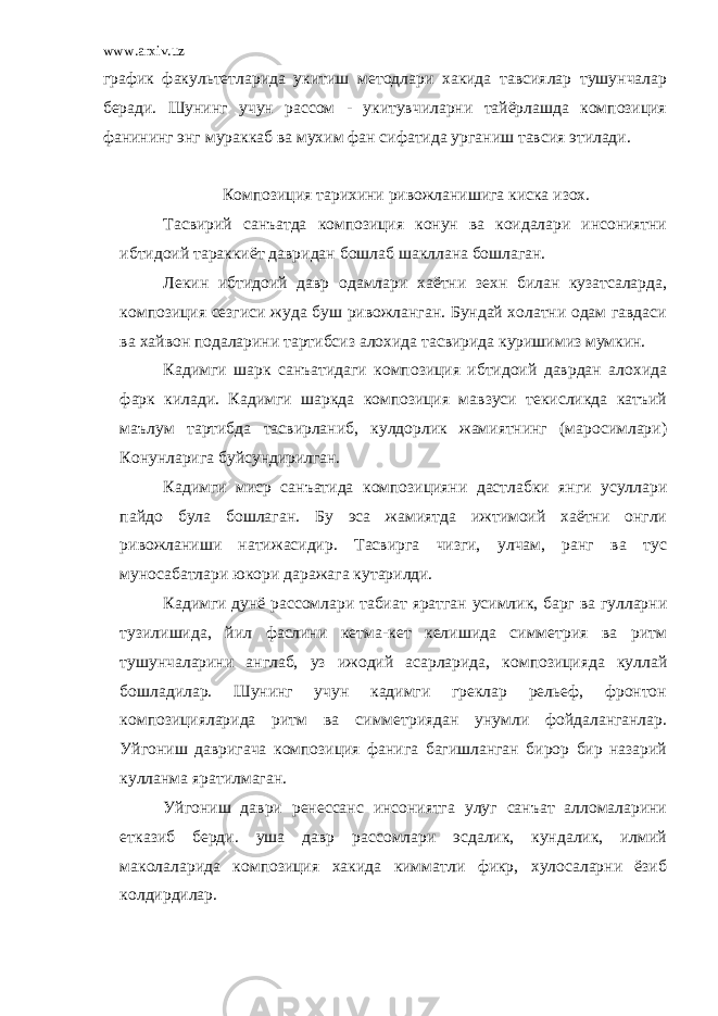 www.arxiv.uz график факультетларида укитиш методлари хакида тавсиялар тушунчалар беради. Шунинг учун рассом - укитувчиларни тайёрлашда композиция фанининг энг мураккаб ва мухим фан сифатида урганиш тавсия этилади. Композиция тарихини ривожланишига киска изох. Тасвирий санъатда композиция конун ва коидалари инсониятни ибтидоий тараккиёт давридан бошлаб шакллана бошлаган. Лекин ибтидоий давр одамлари хаётни зехн билан кузатсаларда, композиция сезгиси жуда буш ривожланган. Бундай холатни одам гавдаси ва хайвон подаларини тартибсиз алохида тасвирида куришимиз мумкин. Кадимги шарк санъатидаги композиция ибтидоий даврдан алохида фарк килади. Кадимги шаркда композиция мавзуси текисликда катъий маълум тартибда тасвирланиб, кулдорлик жамиятнинг (маросимлари) Конунларига буйсундирилган. Кадимги миср санъатида композицияни дастлабки янги усуллари пайдо була бошлаган. Бу эса жамиятда ижтимоий хаётни онгли ривожланиши натижасидир. Тасвирга чизги, улчам, ранг ва тус муносабатлари юкори даражага кутарилди. Кадимги дунё рассомлари табиат яратган усимлик, барг ва гулларни тузилишида, йил фаслини кетма-кет келишида симметрия ва ритм тушунчаларини англаб, уз ижодий асарларида, композицияда куллай бошладилар. Шунинг учун кадимги греклар рельеф, фронтон композицияларида ритм ва симметриядан унумли фойдаланганлар. Уйгониш давригача композиция фанига багишланган бирор бир назарий кулланма яратилмаган. Уйгониш даври ренессанс инсониятга улуг санъат алломаларини етказиб берди. уша давр рассомлари эсдалик, кундалик, илмий маколаларида композиция хакида кимматли фикр, хулосаларни ёзиб колдирдилар. 