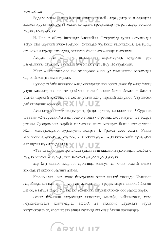 www.arxiv.uz Ердаги гилам Грозний ва шахзоданинг либослари, уларни юзларидаги хаяжон курикчили рухий холат, хонадаги предметлар тук рангларда усталик билан тасвирланган. Н. Генинг «Петр 1шахзода Алексейни Петергофда сурок килмок»дан асари хам тарихий хужжатларни сичиклаб урганиш натижасида, Петергоф сарой хоналаридан этюдлар, эскизлар ёзиш натижасида яратилган. Асарда эски ва янги шаклланган характерлар, кудратли рус давлатининг сардори, Европага йул очган улуг Петр тасвирланган. Жанг манзараларини акс эттирувчи жанр уз тематикаси жихатидан тарихий жанрга якин туради. Бунниг сабаби шундаки жанг манзараларини курсатувчи бу жанг факат уруш вокеаларини акс эттирибгина колмай, жанг билан бевосита боглик булган тарихий вокеаларн и акс эттрувчи жанр тарихий жанрнинг бир кисми деб каралиши мумкин. Аскарларнинг ватанпарварлик, фидокорлиги, мардлигини В.Суриков узининг «Суворовни Альпдан ошиб утиши» суратида акс эттирган. Бу асарда рассом Суворовнинг харбий санъатини катта махорат билан тасвирлаган. Жанг манзараларини курсатувчи жанрга Б. Греков асос солди. Унинг «Биринчи отликлар Армияси», «Карнайчилар», «тачанка» каби суратлари ана шулар жумласидандир. «Танчанка»ни мохирона тасвирланган шиддатли харакатидан галабалга булган ишонч ва ирода , кахрамонона пафос ифодаланган. хар бир санъат асарини яратишда мазмун ва гояни асосий ечими эскизда уз аксини топиши лозим. Кейинчалик энг яхши бажарилган эскиз танлаб олинади. Изланиш жараёнида композицияга керакли деталларни, предметларни аниклаб билиш лозим, мавзуда содир булаётган вокеанинг марказий кисмини топиш керак. Эскиз бажариш жараёнида яхлитлик, масофа, кейинчалик, хаво переспективали конунларга, асосий ва иккинчи даражали гурух хусусиятларига, колорит танлашга алохида ахамият бериш уринлидир. 