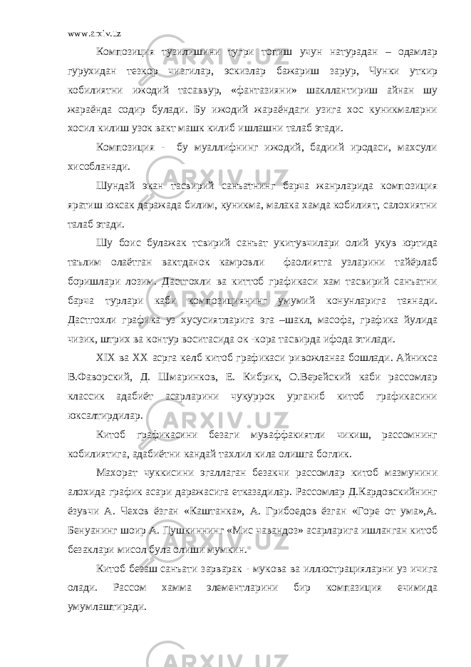 www.arxiv.uz Композиция тузилишини тугри топиш учун натурадан – одамлар гурухидан тезкор чизгилар, эскизлар бажариш зарур, Чунки уткир кобилиятни ижодий тасаввур, «фантазияни» шакллантириш айнан шу жараёнда содир булади. Бу ижодий жараёндаги узига хос куникмаларни хосил килиш узок вакт машк килиб ишлашни талаб этади. Композиция - бу муаллифнинг ижодий, бадиий иродаси, махсули хисобланади. Шундай экан тасвирий санъатнинг барча жанрларида композиция яратиш юксак даражада билим, куникма, малака хамда кобилият, салохиятни талаб этади. Шу боис булажак тсвирий санъат укитувчилари олий укув юртида таълим олаётган вактданок камровли фаолиятга узларини тайёрлаб боришлари лозим. Дастгохли ва киттоб графикаси хам тасвирий санъатни барча турлари каби композициянинг умумий конунларига таянади. Дастгохли графика уз хусусиятларига эга –шакл, масофа, графика йулида чизик, штрих ва контур воситасида ок -кора тасвирда ифода этилади. Х I Х ва ХХ асрга келб китоб графикаси ривожланаа бошлади. Айникса В.Фаворский, Д. Шмаринков, Е. Кибрик, О.Верейский каби рассомлар классик адабиёт асарларини чукуррок урганиб китоб графикасини юксалтирдилар. Китоб графикасини безаги муваффакиятли чикиш, рассомнинг кобилиятига, адабиётни кандай тахлил кила олишга боглик. Махорат чуккисини эгаллаган безакчи рассомлар китоб мазмунини алохида график асари даражасига етказадилар. Рассомлар Д.Кардовскийнинг ёзувчи А. Чехов ёзган «Каштанка», А. Грибоедов ёзган «Горе от ума»,А. Бенуанинг шоир А. Пушкиннинг «Мис чавандоз» асарларига ишланган китоб безаклари мисол була олиши мумкин. Китоб безаш санъати зарварак - мукова ва иллюстрацияларни уз ичига олади. Рассом хамма элементларини бир компазиция ечимида умумлаштиради. 