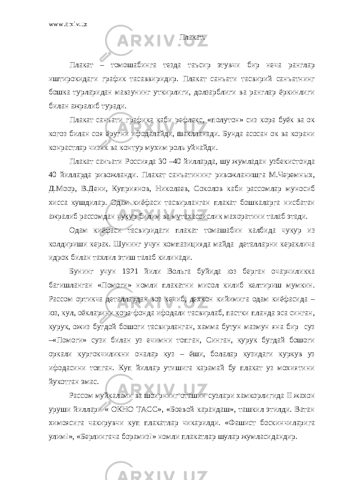 www.arxiv.uz Плакат. Плакат – томошабинга тезда таъсир этувчи бир неча ранглар иштирокидаги график тасаввиридир. Плакат санъати тасвирий санъатнинг бошка турларидан мавзунинг уткирлиги, долзарблиги ва ранглар ёркинлиги билан ажралиб туради. Плакат санъати графика каби рефлекс, «полутон» сиз кора буёк ва ок когоз билан соя ёругни ифодалайди, шаклланади. Бунда асосан ок ва корани конрастлар чизик ва контур мухим роль уйнайди. Плакат санъати Россияда 30 –40 йилларда, шу жумладан узбекистонда 40 йилларда ривожланди. Плакат санъатининг ривожланишга М.Черемных, Д.Моор, В.Дени, Куприянов, Николаев, Соколов каби рассомлар муносиб хисса кушдилар. Одам киёфаси тасвирланган плакат бошкаларга нисбатан ажралиб рассомдан чукур билим ва мутахассислик махоратини талаб этади. Одам киёфаси тасвиридаги плакат томашабин калбида чукур из колдириши керак. Шунинг учун компазицияда майда деталларни кераклича идрок билан тахлил этиш талаб килинади. Бунинг учун 1921 йили Вольга буйида юз берган очарчиликка багишланган «Помоги» номли плакатни мисол килиб келтириш мумкин. Рассом ортикча деталлардан воз кечиб, дехкон кийимига одам киёфасида – юз, кул, оёкларини кора фонда ифодали тасвирлаб, пастки планда эса синган, курук, ожиз бугдой бошоги тасвирланган, хамма бутун мазмун яна бир суз –«Помоги» сузи билан уз ечимни топган, Синган, курук бугдай бошоги оркали кургокчиликни оналар куз – ёши, болалар кузидаги куркув уз ифодасини топган. Куп йиллар утишига карамай бу плакат уз мохиятини йукотган эмас. Рассом муйкалами ва шоирнинг оташин сузлари хамкорлигида II жахон уруши йиллари « ОКНО ТАСС», «Боевой карандаш», ташкил этилди. Ватан химоясига чакирувчи куп плакатлар чикарилди. «Фашист боскинчиларига улим!», «Берлингача борамиз!» номли плакатлар шулар жумласидандир. 