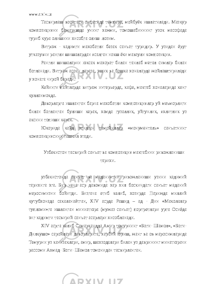 www.arxiv.uz Тасвирлаш воситаси сифатида темпера, мойбуёк ишлатилади. Мазкур композицияни бажаришда унинг хажми, томошабиннинг узок масофада туриб кура олишини хисобга олиш лозим. Витраж - кадимги махобатли безак санъат туридир. У узидан ёруг утказувчи рангли шишалардан ясалган накш ёки мавзули композиция. Рангли шишаларни юксак махорат билан танлаб метал симлар билан богланади. Витраж асоан дераза, эшик ва бошка хоналарда жойлаштирилади у хонага чирой беради. Кейинги пайтларда витраж интерьерда, кафе, мактаб хоналарида кенг кулланмокда. Деворларга ишланган барча махобатли композициялар уй меъморлиги билан богланган булиши керак, хамда гузаллик, уйгунлик, яхлитлик уз аксини топиши керак. Юкорида кайд этилган тамойиллар «монументаль» санъатнинг композициясини ташкил этади. Узбекистон тасвирий санъат ва композиция мактабини ривожланиши тарихи. узбекистонда санъат ва маданиятни ривожланиши узини кадимий тарихига эга. Бир неча аср давомида хар хил боскичдаги санъат маданий меросимизни бойитди. Бизгача етиб келиб, хозирда Парижда миллий кутубхонада сакаланаётган, Х IV асрда Рашид – ад - Дин «Маколалар туплами»га ишланган миниатюра (мужаз санъат) портретлари урта Осиёда энг кадимги тасвирий санъат асарлари хисобланади. XIV асрга келиб Самаркандда Амир темурнинг «Боги- Шамол», «Боги- Дилкушо» саройлари деворларига, харбий юриш, жанг ва ов маросимларида Темурни уз канизаклари, амир, шахзодалари билан уз даврининг минатюрачи рассоми Ахмад- Боги- Шамол томонидан тасвирланган. 