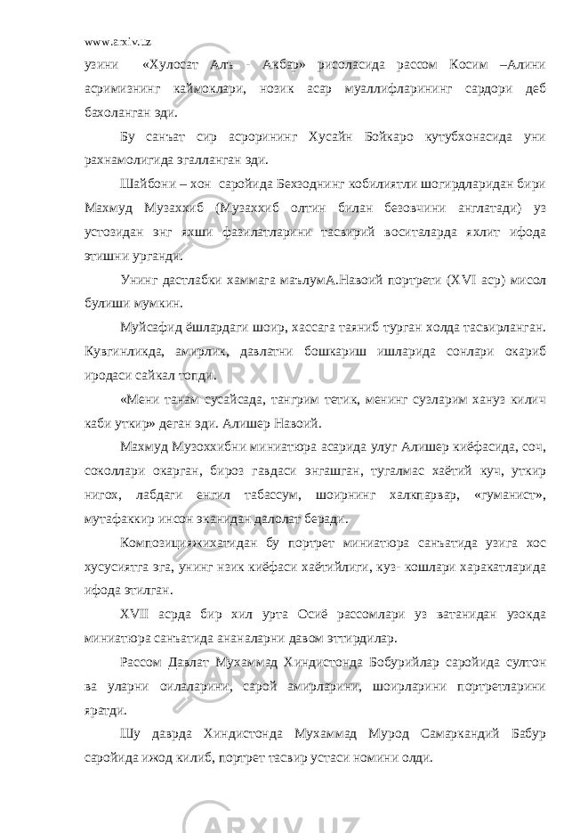 www.arxiv.uz узини «Хулосат Алъ - Акбар» рисоласида рассом Косим –Алини асримизнинг каймоклари, нозик асар муаллифларининг сардори деб бахоланган эди. Бу санъат сир асрорининг Хусайн Бойкаро кутубхонасида уни рахнамолигида эгалланган эди. Шайбони – хон саройида Бехзоднинг кобилиятли шогирдларидан бири Махмуд Музаххиб (Музаххиб олтин билан безовчини англатади) уз устозидан энг яхши фазилатларини тасвирий воситаларда яхлит ифода этишни урганди. Унинг дастлабки хаммага маълумА.Навоий портрети (Х VI аср) мисол булиши мумкин. Муйсафид ёшлардаги шоир, хассага таяниб турган холда тасвирланган. Кувгинликда, амирлик, давлатни бошкариш ишларида сонлари окариб иродаси сайкал топди. «Мени танам сусайсада, тангрим тетик, менинг сузларим хануз килич каби уткир» деган эди. Алишер Навоий. Махмуд Музоххибни миниатюра асарида улуг Алишер киёфасида, соч, соколлари окарган, бироз гавдаси энгашган, тугалмас хаётий куч, уткир нигох, лабдаги енгил табассум, шоирнинг халкпарвар, «гуманист», мутафаккир инсон эканидан далолат беради. Композицияжихатидан бу портрет миниатюра санъатида узига хос хусусиятга эга, унинг нзик киёфаси хаётийлиги, куз- кошлари харакатларида ифода этилган. Х VII асрда бир хил урта Осиё рассомлари уз ватанидан узокда миниатюра санъатида ананаларни давом эттирдилар. Рассом Давлат Мухаммад Хиндистонда Бобурийлар саройида султон ва уларни оилаларини, сарой амирларини, шоирларини портретларини яратди. Шу даврда Хиндистонда Мухаммад Мурод Самаркандий Бабур саройида ижод килиб, портрет тасвир устаси номини олди. 